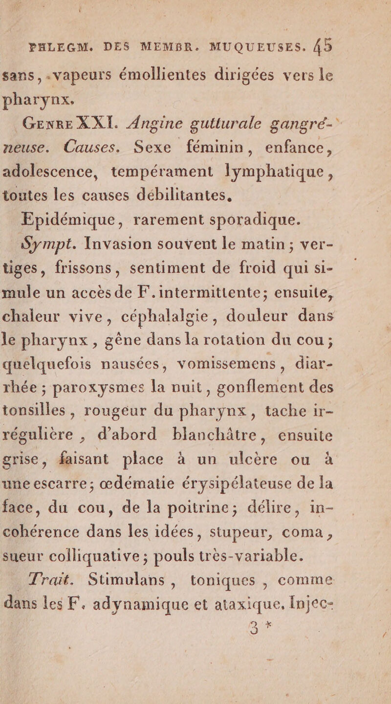 ï PHLEGM. DES MEMBR. MUQUEUSES. 45 sans, vapeurs émollientes dirigées vers le pharynx. Genre XXI. Angine gutturale gangré- neuse. Causes. Sexe féminin, enfance, adolescence, tempérament lymphatique, toutes les causes débilitantes, Epidémique, rarement sporadique. Sympt. Invasion souvent le matin; ver- tiges, frissons, sentiment de froid qui si- mule un accès de F.intermittente; ensuite, chaleur vive, céphalalgie, douleur dans le pharyux , gêne dans la rotation du cou; quelquefois nausées, vomissemens , diar- rhée ; paroxysmes la nuit, gonflement des tonsilles, rougeur du pharynx, tache ir- régulière , d’abord blanchâtre, ensuite grise, faisant place à un ulcère ou à une escarre; œdématie érysipélateuse de la face, du cou, de la poitrine; délire, in- cohérence dans les idées, stupeur, coma, sueur colliquative ; pouls très-variable. Trait. Stimulans, toniques , comme dans les F. adynamique et ataxique, Injec-