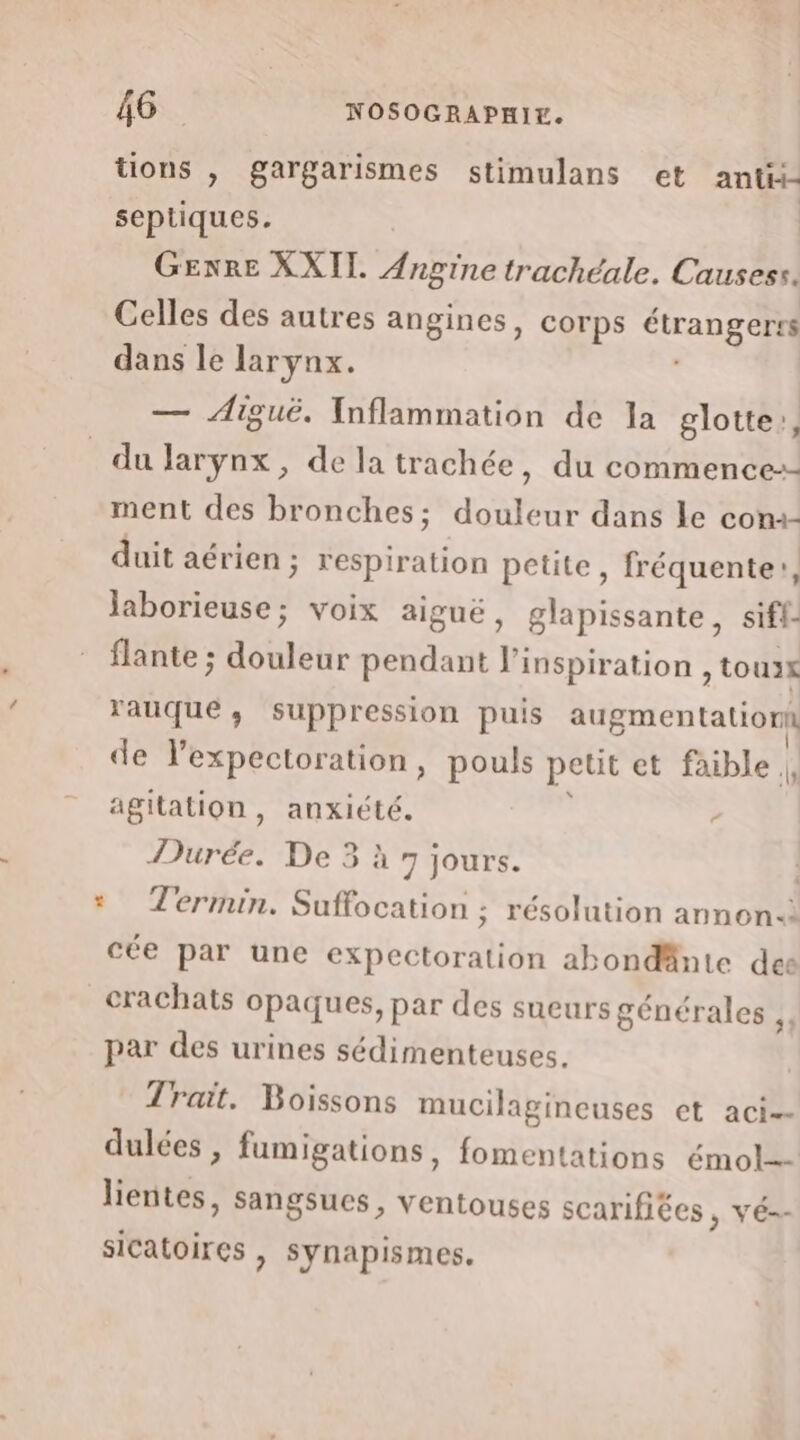 tions , gargarismes stimulans et ant- septiques. GENRE XXII. ne trachéale. Causess. Celles des autres angines, corps étrangerté dans le larynx. — Aiguë. Inflammation de la glotte,, du larynx, de la trachée, du commence-- ment des bronches; douleur dans le com duit aérien ; respiration petite, fréquente!, Jaborieuse; voix aiguë, glapissante, siff- flante ; douleur pendant ï' inspiration , touxk rauque, suppression puis augmentation de l’expectoration, pouls petit et faible |, agitation , anxiété. Durée. De 3 à 7 jours. * Termin. Suffocation ; résolution annon-: cée par une expectoration abondänte des crachats opaques, par des sueurs générales ,, par des urines sédimenteuses. Trait. Boissons mucilagineuses et aci- dulées , fumigations, fomentations émol=- lientes, sangsues, ventouses scarifiées , vé-- sicatoires ) synapismes.