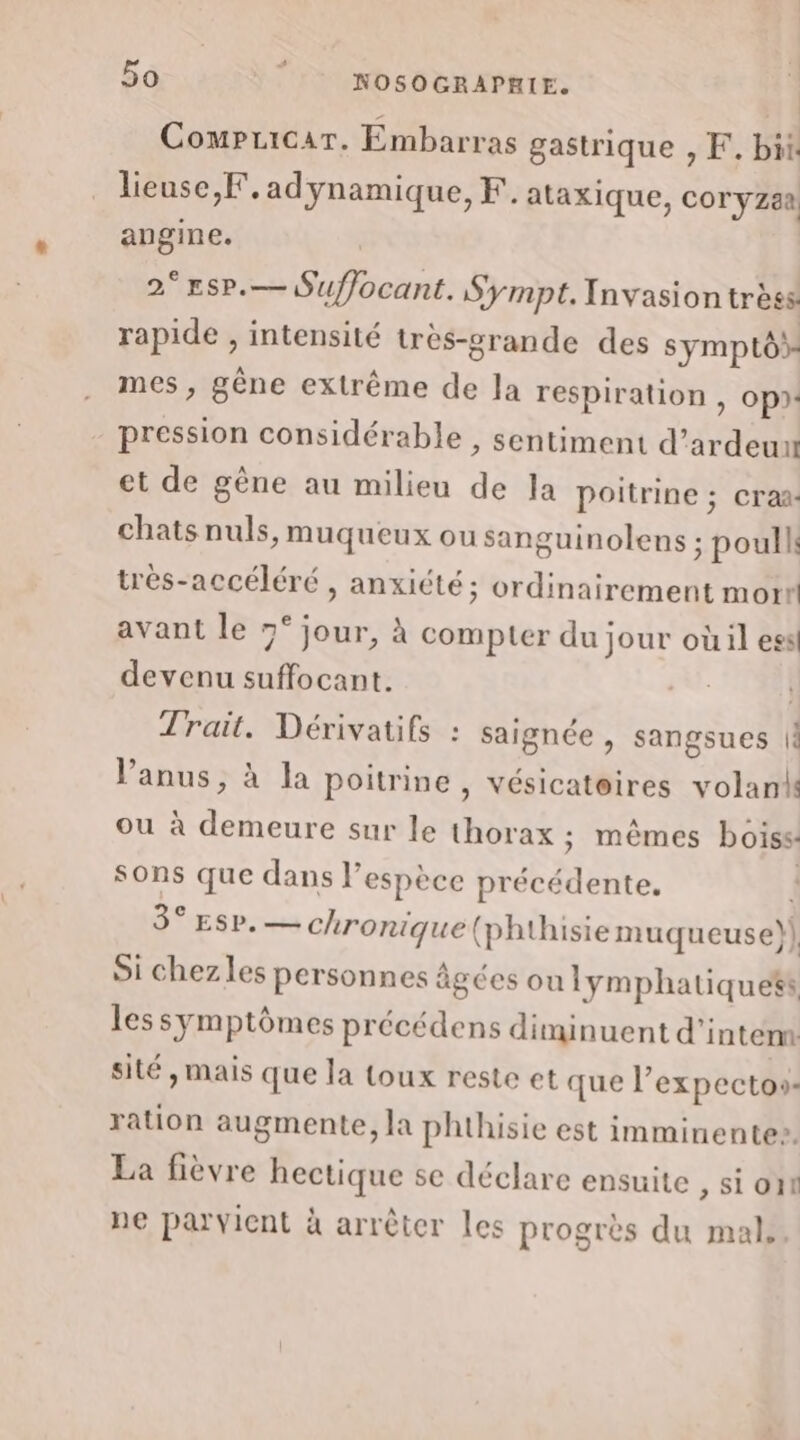 | Compuicar. Embarras gastrique , F. bit lieuse,F.adynamique,F. ataxique, cor yzaa angine. 2°EsP.— Suffocant. Sympt. Invasion trèss rapide , intensité très-grande des symptô mes , gène extrême de la respiration , op). pression considérable , sentiment d’ ardeun et de gène au milieu de Ja poitrine ; craa: chats nuls, muqueux ou sanguinolens ; poullk très-accéléré , anxiété; ordinairement mort avant le 7° jour, à compter du jour où il ess devenu Nes | Trait. Dérivatifs : saignée , sangsues |! l'anus, à la poitrine, vésicateires volank ou à demeure sur le thorax ; mêmes boiss: sons que dans l’espèce Drobdiene 3° Esp. — chronique (phthisiemuqueuse)] Si chezles personnes âgées ou lymphatique®s les symptômes précédens diminuent d’intérm sité, mais que la toux reste et que l’expectos- ration augmente, la phthisie est imminente». La fièvre hectique se déclare ensuite » Sion ne parvient à arrêter les progrès du mal,