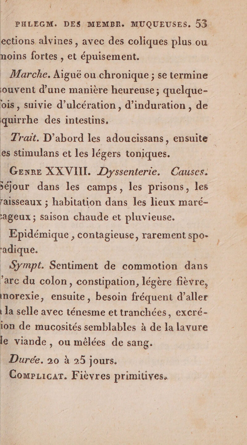 Ÿ PHLEGM. DES MEMBR. MUQUEUSES. 53 ections alvines , avec des coliques plus ou moins fortes , et épuisement. | Marche. Aigué ou chronique ; se termine ouvent d'une manière heureuse; quelque- vis , suivie d’ulcération, d’induration , de quirrhe des intestins, | _ Trait. D'abord les adoucissans, ensuite te ; es stimulans et les légers toniques. Genre XXVIII. Dyssenterie. Causes. Mr dans les camps, les prisons, les raisseaux ; habitation dans les lieux maré- ageux ; saison chaude et pluvieuse. _ Epidémique , contagieuse, rarement spo- adique. _Sympt. Sentiment de commotion dans ’arc du colon, constipation, légère fièvre, morexie, ensuite, besoin fréquent d’aller | la selle avec ténesme et tranchées, excré- ion de mucosités semblables à de la lavure le viande, ou mêlées de sang. Durée. 20 à 25 jours. | CompLicar. Fièvres primitives.