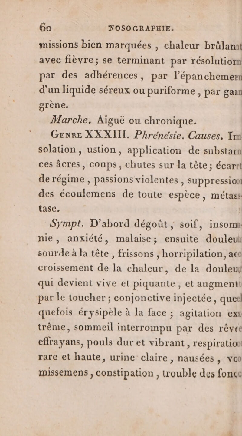 missions bien marquées , chaleur brülamt avec fièvre; se terminant par résolutiorn par des adhérences, par l’épanchemem d’un liquide séreux ou puriforme , par gan grène. Marche. Aiguë ou chronique. GENRE XX XIII. Phrénésie. Causes, Trn solation , ustion, application de substarn ces âcres, coups, chutes sur la tête; écarrt de régime , passions violentes , suppression! des écoulemens de toute espèce, métass tase. | Sympt. D'abord dégoût ; soif, insomt nie, anxiété, malaise; ensuite douleul sourde à la tête, frissons , horripilation, ace croissement de Ja chaleur, de la doulew qui devient vive et piquante , et augmentt par le toucher ; conjonctive injectée , quel quefois érysipèle à la face ; agitation exx trème, sommeil interrompu par des rêvée effrayans, pouls dur et vibrant, respiratioo rare et haute, urine claire , nausées , vo missemens , constipation , trouble des fonce