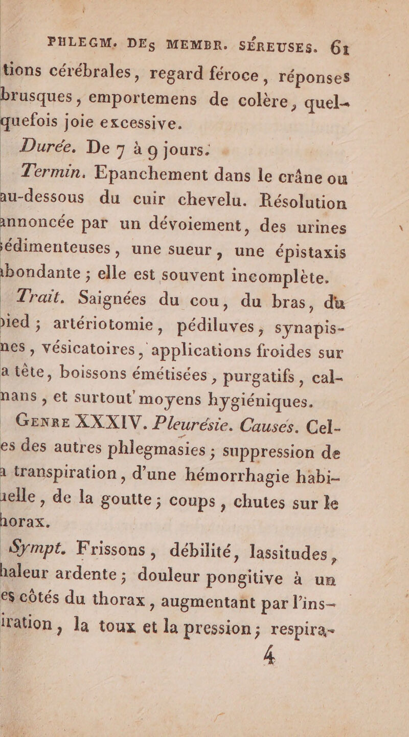 tions cérébrales, regard féroce, réponses brusques , cmportemens de colère, quel quefois joie excessive. Durée. De 7 à 9 jours. Termin. Epanchement dans le crâne ou au-dessous du cuir chevelu. Résolution annoncée par un dévoiement, des urines édimenteuses, une sueur, une épistaxis 1bondante ; elle est souvent incomplète. Trait. Sonde du cou, du bras, du ied ; artériotomie , Kédilusess synapis- nes , vésicatoires eubhohore froides sur a tête, boissons émétisées ; purgatifs, cal- nans ; et surtout moyens hygiéniques. W°R XXXIV. Pleurésie. Causes. Cel- es des autres phlegmasies ; suppression de à transpiration, d’une hémorrhagie habi- elle , de la goutte ; coups , chutes sur ke horax. Sympt. Frissons, débilité, lassitudes, haleur ardente ; F pe pu pongitive à un es côtés du … » augmentant par l’ins- iration , la toux et la pression; respira- 4