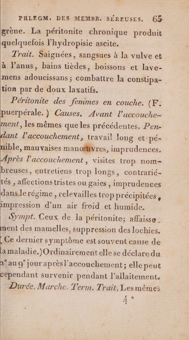 PHLEGM. DES MEMBR. SÉRFUSES. (65 grène. La péritonite chronique produit quelquefois lhydropisie ascite. Trait. Saignées, sangsues à la vulve et à l’anus, bains tièdes, boissons et lave- mens adoucissans ; combattre la constipa-. tion par de doux laxatifs. Péritonite des fenimes en couche. (Fe uerpérale. ) Causes. Avant l’accouche- ent, les mêmes que les précédentes. Pen- ant l’accouchement, travail long et 'pé- aible, mauvaises manoœævres, imprudences, {près l'accouchement , visites trop nom= reuses, entretiens trop longs, contrarié- és , affections tristes ou gaies, imprudences danse régime , relevailles trop précipitées, impression d’un air froid et humide. Sympt. Ceux de la péritonite; affaisse : nent des mamelles, suppression des lochies. Ce dernier symptôme est souvent cause de a maladie.)Ordinairement elle se déclare du ‘au 9° jour après l'accouchement ; ; elle peut Cependant survenir pendant ant Durée, Marche. Term, Trait, Les mèmes L +