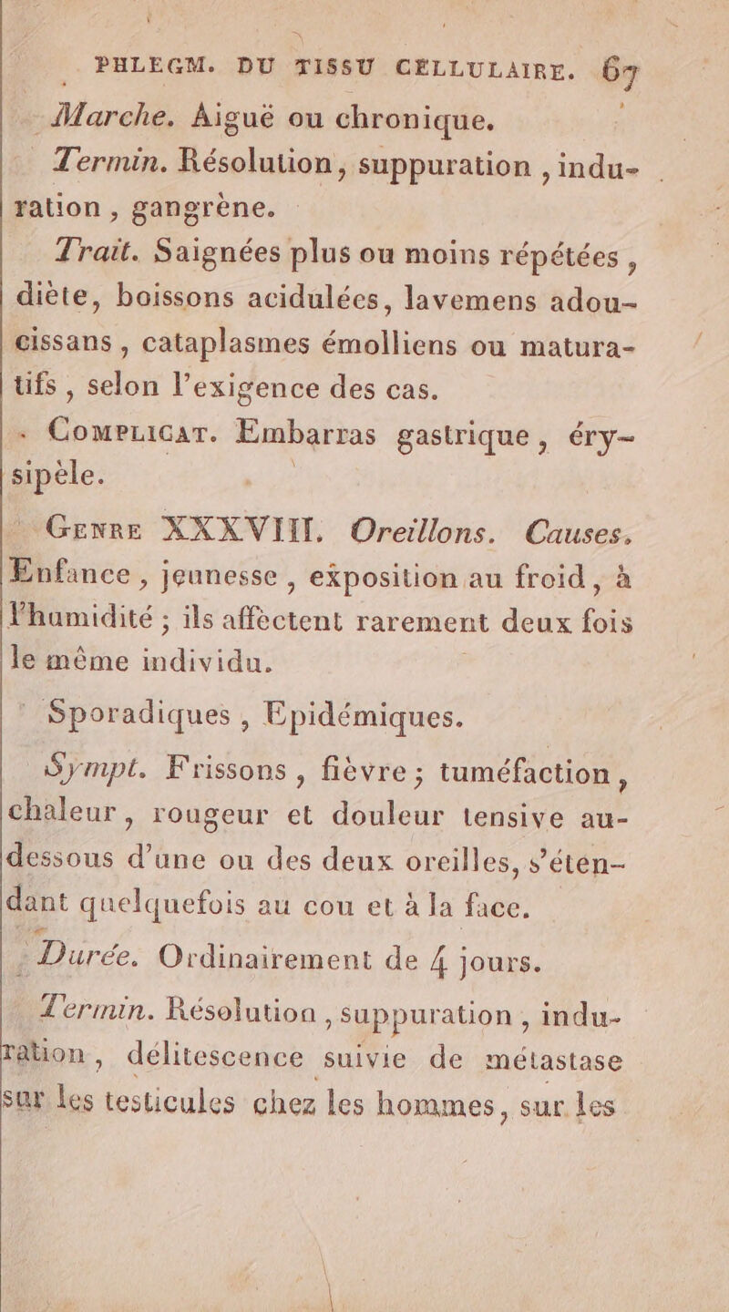 ï PHLEGM. DU TISSU CELLULAIRE. 67 ’ Marche. Aiguë ou chronique. Termin. Résolution, suppuration , indu- ration, gangrène. Trait. Saignées plus ou moins répétées , diète, baissons acidulées, lavemens adou- cissans , cataplasmes émolliens ou matura- üfs , selon l’exigence des cas. ‘FAR Embarras gastrique, éry- Dr. Gexre XXXVIIL Oreillons. Causes. Enfance , jeunesse , exposition au froid, à lhumidité ; ils affectent rarement deux to le même individu. Sporadiques , Epidémiques. Sympt. Frissons , fièvre; tuméfaction, chaleur, rougeur et douleur tensive au- dessous d’une ou des deux oreilles, s’étén- dant quelquefois au cou et à la face. - Durée. O Ordinairement de 4 jours. Termin. Résolution &gt; Suppuration, indu- ation , délitescence suivie de métastase sur Les testicules chez les hom mes, sur Les