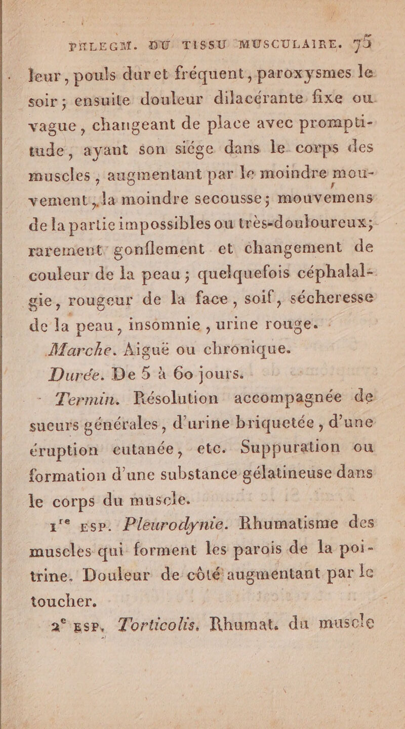 , f: * A es il PNLEGM. DU TISSU MUSCULAIRE. 7 leur, pouls duret fréquent, paroxysmes Île. soir ; ensuite douleur dilacérante fixe ow vague, changeant de place avec prompti- tude, ayant son siége dans le. corps des muscles , augmentant par le moindre mou vement,la moindre secousse; mouvemens de la partie impossibles ou très-douloureux; rarement, gonflement et changement de couleur de la peau ; quelquefois céphalal- gie, rougeur de la face, soif, sécheresse de la peau, insomnie , urine rouge. : Marche. Aiguë ou cbabéRe Durée. De 5 à 60 jours. Termin. Résolution accompagnée de sueurs générales, d'urine briquetée , d’une éruption eutanée, etc. Suppuration ou formation d’une substance gélatineuse dans le corps du muscle. 1° gsp. Pleurodynie. Rhumatisme des muscles qui forment les parois de la poi- trine. Douleur de côté augmentant par le toucher. | a*esr, Torticolis. Rhumat. da muscle