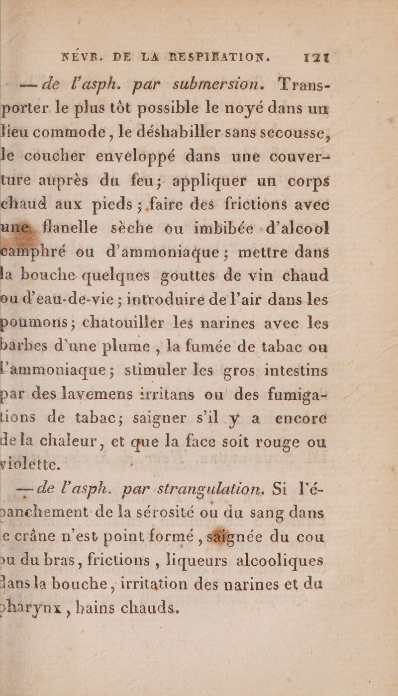 — de Vasph. par submersion. Trans- porter le plus tôt possible le noyé dans um lieu commode, le déshabiller sans secousse, le couchér envéloppé dans une couver- ture auprès du feu; appliquer un corps chaud aux pieds ; faire dés frictions avec une, flanelle sèche ou imbibée -d’alcool re ou d’immoniaque ; mettre dans la bouche quelques gouttes de vin chaud ou d’eau-de-vie ; introduire de l’air dans les poumons; chatouillér les narines avec les bärbes d'une plume , la fumée de tabac ou ’ammoniaque; stimuler les gros intestins par des lavemens irritans ou des fumiga- ions de tabac; saigner s’il ÿ a encore de la chaleur, et que la face soit rouge ou violette. — de l’asph. par. strangulation. Si l'é- sanchement- de la sérosité ou du sang dans e crâne n’est point formé, signée du cou vu du bras, frictions , liqueurs alcooliques lans la ce ;irritation des narines et du vharynx , hains chauds.