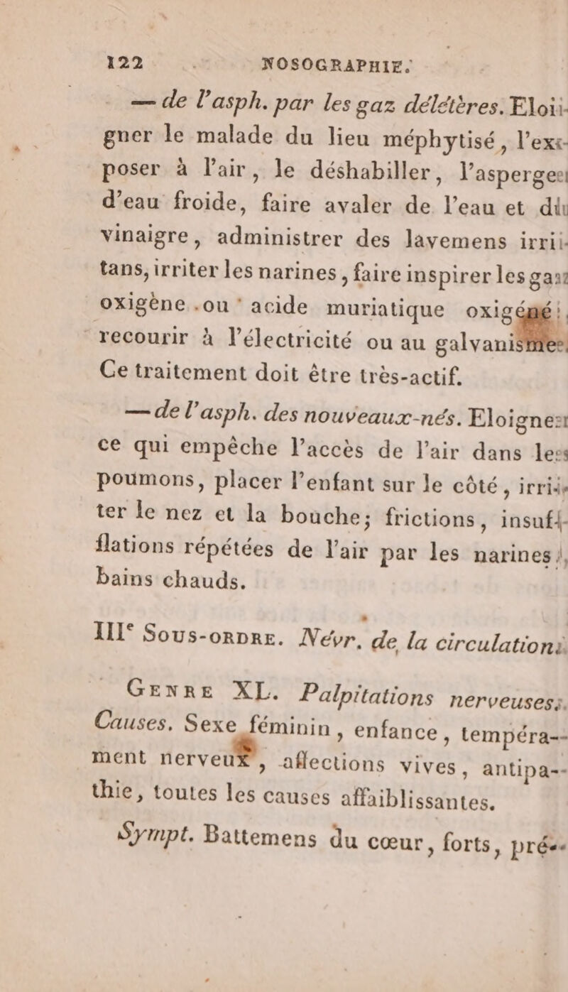 — de l’asph. par les gaz délétères. Eloii. gner le malade du lieu méphytisé, l’exs. poser à Fair, le déshabiller, l’asperges: d’eau froide, faire avaler de l’eau et du vinaigre, administrer des layemens irrii. tans, irriter les narines, faire inspirer les gas lé L4 — de l’asph. des nouveaux-nés. Eloigneñ ce qui empêche l’accès de l'air dans les poumons, placer l’enfant sur le côté, irride ter le nez et la bouche; frictions, insufl- flations répétées de l'air par les narines |, bains chauds. oxigène .ou ‘ acide muriatique oxig s ee 4 4 recourir à l'électricité ou au galyani Ce traitement doit être très-actif. IIL° Sous-ornre. Veévr. de, la circulation GENRE XL. Palpitations nerveusess. Causes, Sexe féminin , enfance, tempéra-- ment nerveu* , afections vives, antipa= thie, toutes les causes affaiblissantes. Sympt. Battemens du cœur, forts, prés.