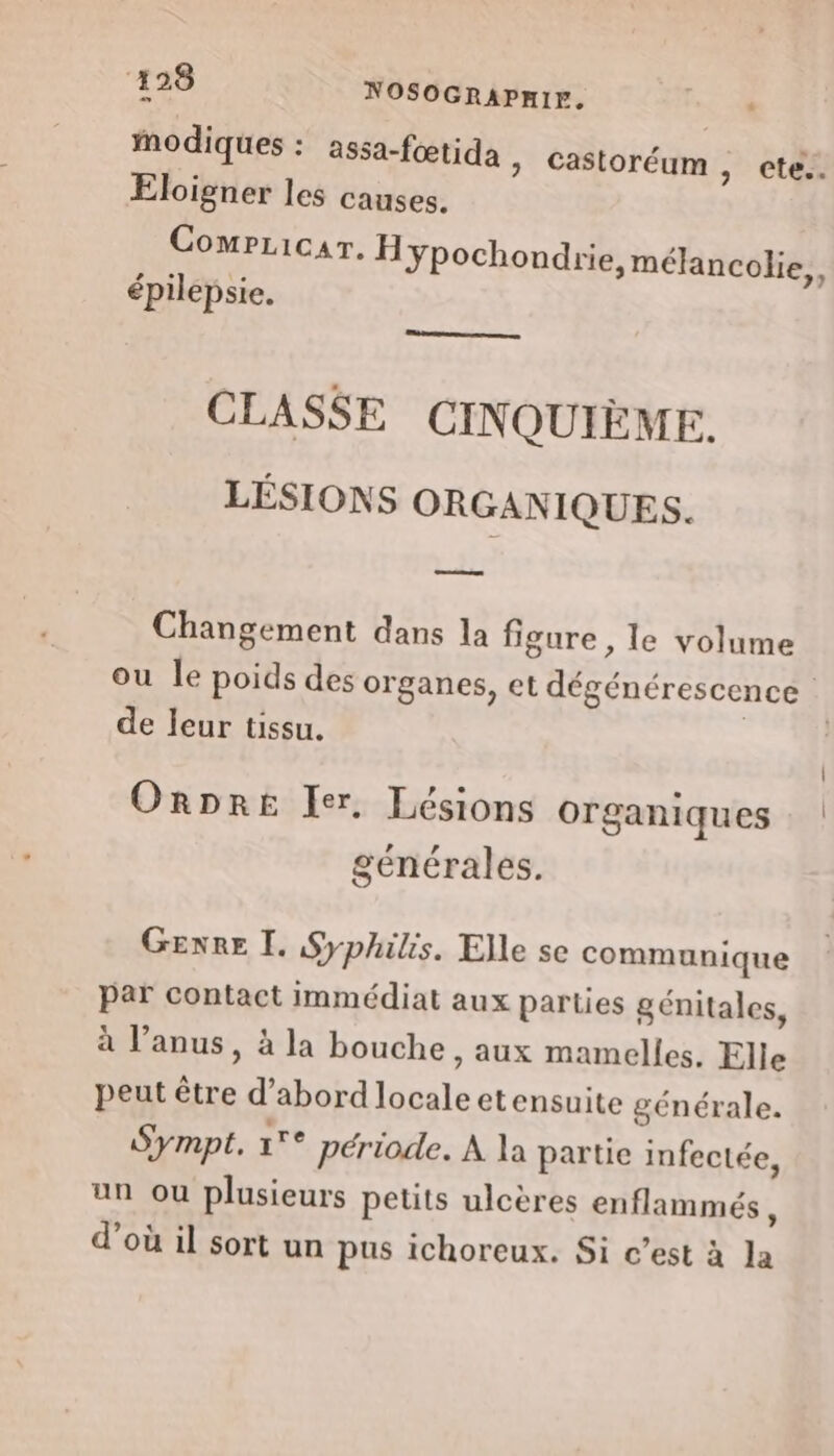 ‘498 NOSOGRAPHIF. ln. Modiques : assa-fœtida &gt; Castoréum, cte.. Eloigner les causes. Compricar. Hÿpochoudrie, mélancolie, épilepsie. CLASSE CINQUIÈME. LÉSIONS ORGANIQUES. Le Changement dans la figure , le volume de leur tissu. ORDRE Ier, Lésions organiques générales. Genre I. Syphilis. Elle se communique par contact immédiat aux parties génitales, à l’anus, à la bouche, aux mamelles. Elle peut être d’abord locale etensuite générale. Sympt, °° période. À la partie infectée, un ou plusieurs petits ulcères enflammés, d’où il sort un pus ichoreux. Si c’est à la