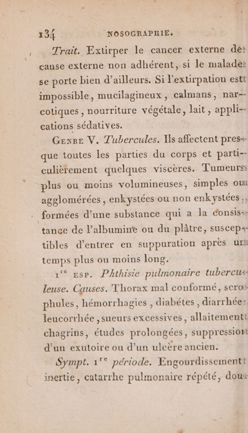 . Trait. Extirper le cancer externe dé» cause externe non adhérent, si le malade: se porte bien d’ailleurs. Si l'exurpation estt impossible, mucilagineux, calmans, nar-- cotiques , nourriture végétale, lait, appli-- cations sédatives. _ Genre V. Tubercules. Ts affectent pres+ que toutes les parties du corps et parti-- culièrement quelques viscères. Tumeurss plus ou moins volumineuses, simples ou agglomérées , enkystées ou non enk ystées., formées d’une substance qui à la consis: tance de l’albumin'e ou du plâtre, suscep4- tibles d'entrer en suppuration après url temps plus ou moins long. 1° se. PAthisie pulmonaire tubercus leuse. Causes. Thorax mal conformé, scro phules, hémorrhagies , diabétes , diarrhée» leucorrhée ,sueurs excessives, allaitementt chagrins, études prolongées, suppression d’un exutoire ou d’un ulcère ancien. Sympt. 1°° période. Engourdissementt inertie, catarrhe pulmonaire répété, doux