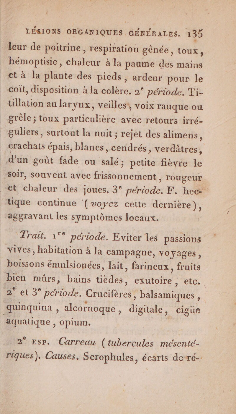 ü LÉSIONS ORGANIQUES GÉNÉRALES. 135 leur de poitrine, respiration gènée, toux, hémoptisie, chaleur à la paume des mains et à la plante des pieds, ardeur pour le coit, disposition à la colère. 2° période. Ti- tillation au larynx, veilles’, voix rauque ou grêle; toux particulière avec retours irré- guliers, surtont la nuit ; rejet des alimens, crachats épais, blancs, cendrés, verdâtres , d'un goût fade ou salé ; petite fièvre le soir, souvent avec frissonnement , rougeur “et chaleur des joues. 3° période. F. hec- ‘tique continue (voyez cette dernière), aggravant les symptômes locaux. Trait. 1°° période. Eviter les passions 4 p vives, habitation à la campagne, voyages, boissons émulsionées, lait, farineux, fruits bien mürs, bains tièdes, exutoire ; biGe 2° et 3° période. Crucifères, balsamiques , e CL] LA e. . e LE quinquina , alcornoque, digitale, cigüe aquatique , opium. | 2° Esp. Carreau (tubercules mésenté- riques). Causes, Scrophules, écarts de ré-.