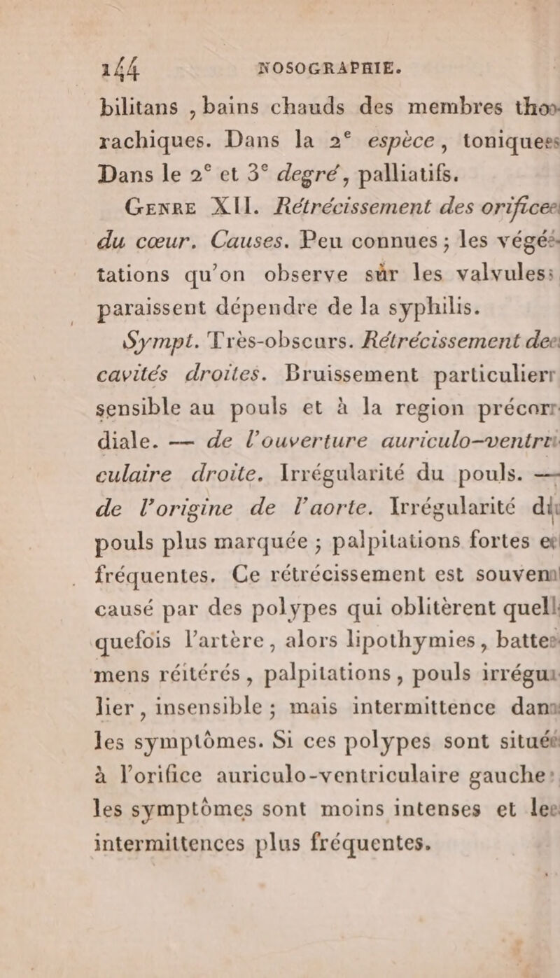 bilitans , bains chauds des membres thos rachiques. Dans la 2° espèce, toniquess Dans le 2° et 3° degré, palliatifs. GENRE XII. Rétrécissement des orificee du cœur. Causes. Peu connues ; les végés tations qu’on observe sur les valvules: paraissent dépendre de la syphilis. Sympt. Très-obscurs. Rétrécissement deei cavités droites. Bruissement particulierr sensible au pouls et à la region précarr diale. — de l'ouverture auriculo-ventre culaire droite. Irrégularité du pouls. + de l’origine de l'aorte. Xrrégularité di pouls plus marquée ; palpitations fortes et fréquentes. Ce rétrécissement est souvem causé par des polypes qui oblitèrent quell quefois l'artère, alors lipothymies, battes mens réitérés, palpitations , pouls irrégux lier, insensible ; mais intermittence dan les symptômes. Si ces polypes sont situé à l’orifice auriculo-ventriculaire gauche: les symptômes sont moins intenses et lee intermittences plus fréquentes.