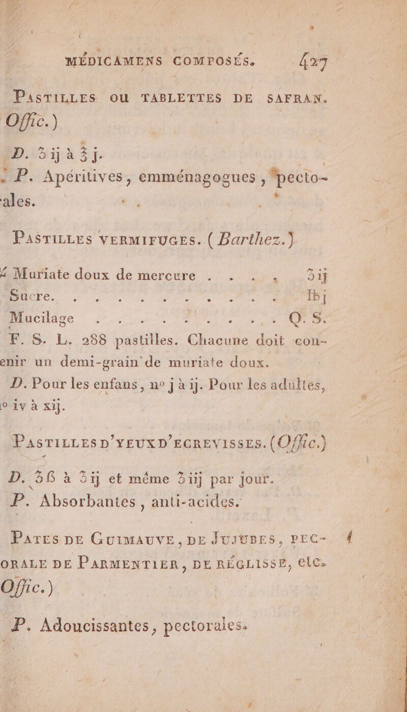 PasTiLLES OU TABLETTES DE SAFRAN. Offic.) Sri à à 3j. - P. Apéritives, emménagogues ; fpecto- ales. Pasrizes vEeRmIFUGESs. ( Barihez.) 4 Muriate doux de mercure . . . . Gif Re re AL re IS 6] Miiéiige © 42.5 PRE 4 S: F. S. L. 258 pastilles. A doit eou- enir un demi-grain de muriate doux. D. Pour les enfans, ne j à ij. Pour les adultes, 9 1v à xi]. PasTiLLEs D'YEUXD’EGREVISSES. (O fic.) D. 58 à 3j et même 3j par jour. N É P. Absorbantes, anti-acides. Pares DE GUIMAUVE, DE JUJUBES, PrC- ORALE DE PARMENTIER, DE RÉGLISSE, €lC. Ofjic.) P. Adoucissantes, pectoraies.