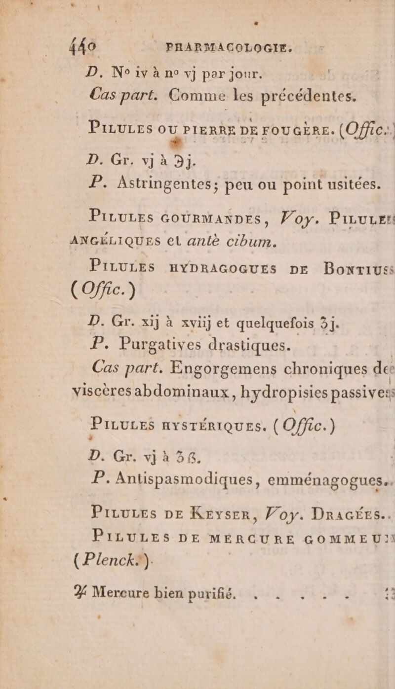 D. No iv à n° vj par jour. Cas part. Comme les précédentes. Pirures DETTES DE FOUGERE. (Offic.. D. Gr. vj à 3j. P. Astringentes; peu ou point usitées. Pirures courManDes, Voy. Piruuen: ANGÉLIQUES el anlè cibum. PizuLEs uyDracoGuEs DE Bonriuss (Offic.) D. Gr. xij à xvüj et quelquefois 31]. P. Purgatives drastiques. Cas part. Engorgemens chroniques des viscères abdominaux, hydropisies passives PILULES AYSTÉRIQUES. (Offc.) : D. Gr. vj à 34. P. Antispasmodiques, eMmmMÉNAGOGUES Prrures DE Keyser, Voy. DRraGées.. PiLULES DE MÉRGURE GOMMEU:! (Plenck®). % Mercure bien puis, is 4 Mean Æ