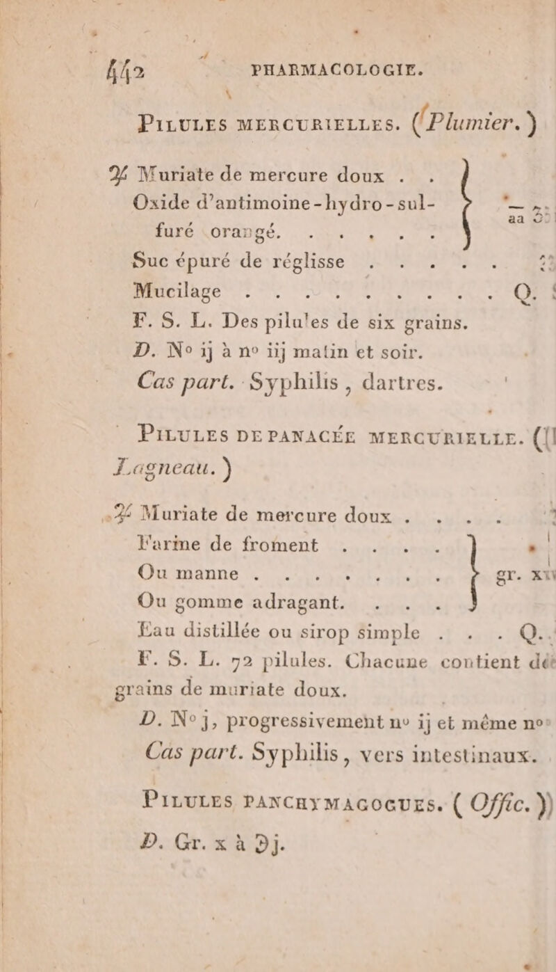 \ PiLULES MERCURIELLES. (Plumier. ) un Oxide d’antimoine-hydro-sul- LÀ furc DFRDDÉ. 1 ON TE CR RE Mucilage ©. STORE F. S. L. Des pilu!es g six grains. D. No ij à n° üij matin et soir. Cas part. Syphilis, dartres. PILULES DEPANACÉE MERCURIELLE. ({| +35 Muriate de mercure doux . . . . : S J l'arme de froment . . . . .. CRMIATNE Vi LAN ORNE TS gr. XN Ou gomme adragant. Re distillée ou sirop simple . . . Q.. . S. L. 72 pilules. RE 2 contient dét D. N°3, progressivement nv i; et même n°! Cas part. Syphilis, vers intestinaux. PILULES PANCHY MAGOGUES. ( Offic. }) D. Gr. x à Dj.