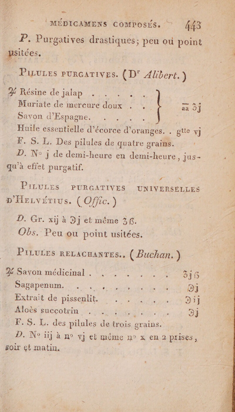 œn. * 'MÉDIGAMENS ComposEs. 443 P. Purgatives drastiques; peu où point psiides. Piiures pUuRGATIVES. (D° Albert.) 22 Résine de jalap . .. . Muriate de mercure doux . .. aa 0] Savon d’Espagne. Huile essentielle d'écorce SELS gtte y] F..S. I Des pilules de quatre grains. ! D. No j de demi-heure en demi-heure ) Jus- qu’à effet purgatif. #f s PiLULES PURGATIVES UNIVERSELLES D'HELVETIUS. ( Offic. ) D. Gr. xij à Dj et même 3f. . Obs. Peu ou point usitées. PILULES RELACHANTES.. ( Buchan. ) 24 Savon médicinal. , . . . . , 818 Sagapenum. . , spa cteuhe 680 HET Extrait de pissenlit. A PRE Te 0 ES Aloès succotrin . . ” 3} F.S. L. des pilules Lo trois grains. | D. Ne üj à n° vJ et même n° x en 2 prises, soir ct matin,