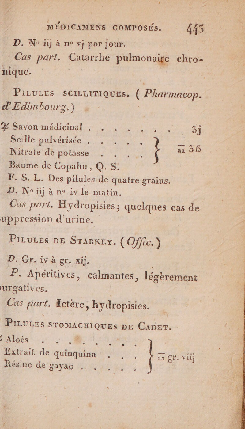 D. No üij à ne vj par jour. Cas part. Catarrhe pulmonaige chro- ; nique. | | PILULES SCILLITIQUES. (Pharmacop. d’Edimbourg.) Hiayon médicinal, &gt; 0,4) 1. +31 Scille pulvérisée hs PRE — 5 Nitrate de POtASSE IL Lou 506 Baume de Copahu, Q.Ss. F. S. L. Des pilules de quatre grains. D. No iij à n° iv le matin. Cas part. Hydropisies ; quelques cas de uppression d'urine. PiLures DE Srarkey. (Offic.) D. Gr. iv à gr. xij. P. Apéritives, calmantes, légèrement urgatives. Cas part. Hctère &gt; hydropisies. Privrrs STOMACHIQUES DE CADET. J 5 Aloès e e » Lu ° e e ; e 0 Extrait de quinguina neo. aa BV. viij Résine de 'gayag Wu ii: |