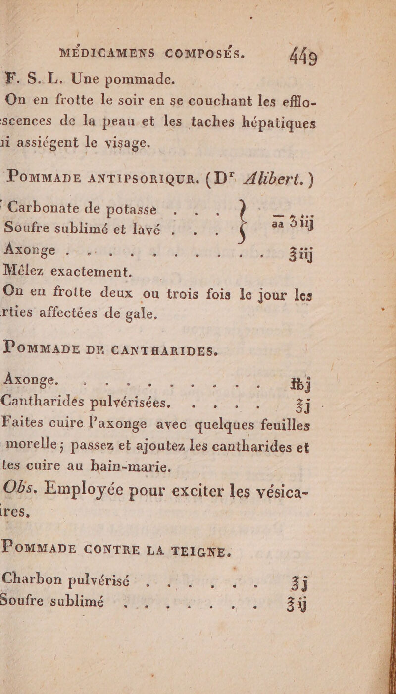 YF. S.L. Une pommade. On en frotte le soir en se couchant les efflo- scences de la peau et les taches hépatiques li assiégent le visage. PommaDe ANTIPSORIQUR. (D' Abbert.) Carbonate de potasse . , . PRE 2 TaE . 7 aa d1i] Soufre sublimé et lavé DURE: Loue al'ab or 3iy Mélez exactement. On en frotte deux ou trois fois le jour les rties affectées de gale, PomMMADE DE GANTHARIDES. 1 RSR NO RER Cantharides pulvérisées. . , . . 3] Faites cuire Paxonge avec quelques feuilles morelle; passez et ajoutez les cantharides et tes cuire au bain-marie. Obs. Employée pour exciter les vésica- res. Pommane coNTRE LA TEIGNE. Charbon pulvérisé . , . , . . 3j Büaire sublime Me mire 21: 34