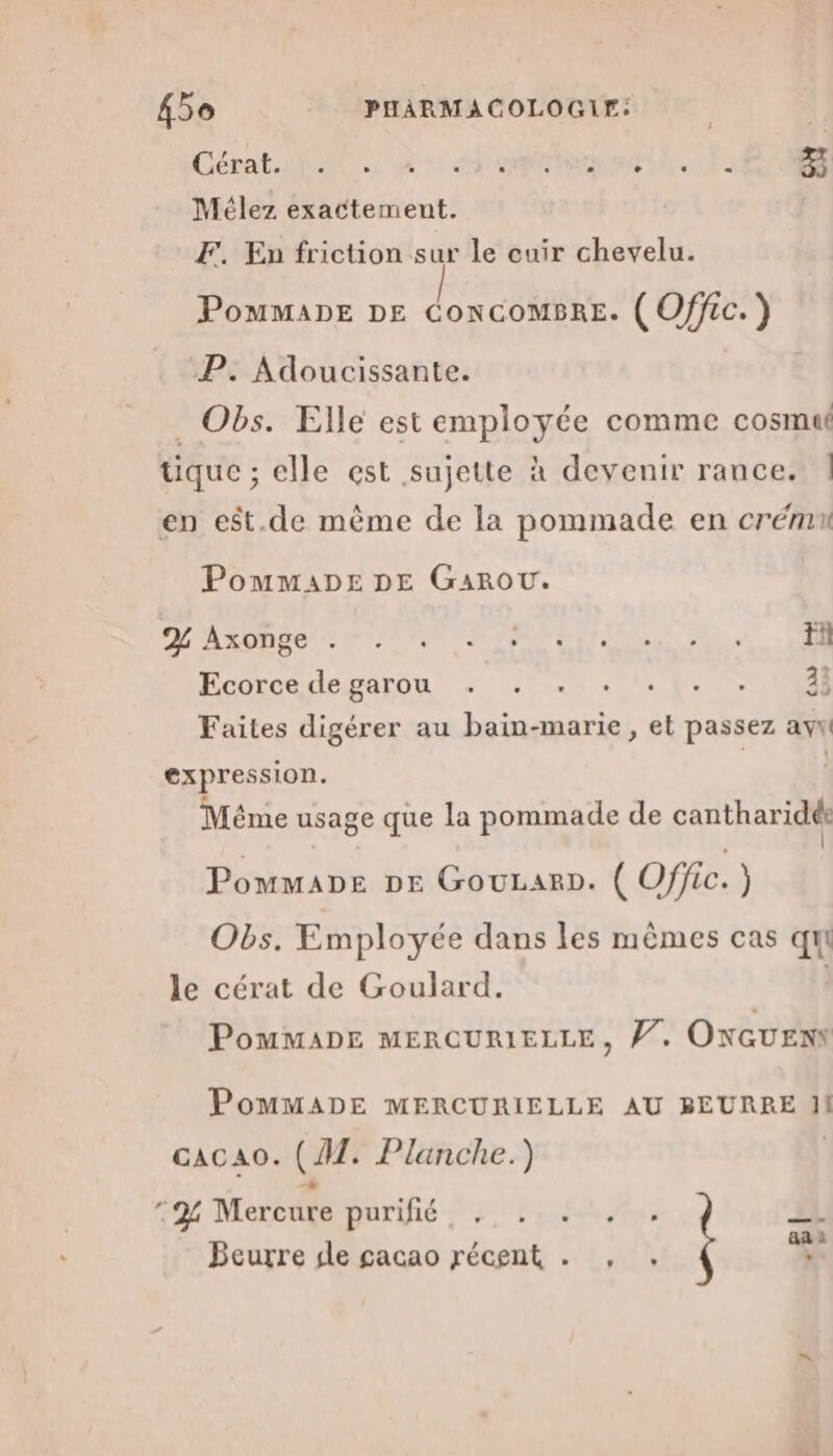 Cébat ON, 4e: dr mem, Mélez exactement. F. En friction sur le cuir chevelu. Pommape DE ConcomBrE. ( Offic.) P. Adoucissante. . Obs. Elle est employée comme cosmut tique ; elle est sujette à devenir rance. | en est.de même de la pommade en crémn PommaADpe DE Garou. DL A ARE US PNR TAPER SE HE ee. RE Ecorcedegarou : 4. *, 1. 08] Faites digérer au bain-marie, et passez ayw expression. À ; Méme usage que la pommade de cantharidé: Pommape DE GouLarp. ( Offic.) Obs. Employée dans les mêmes cas qui le cérat de Goulard. PomMMADE MERCURIELLE, V7. ONGUENY PoMMADE MERCURIELLE AU BEURRE 11 cacao. (AT. Planche.) | 724 Mercure purifié PRE , äa Beurre dle cacao récent . , . ù