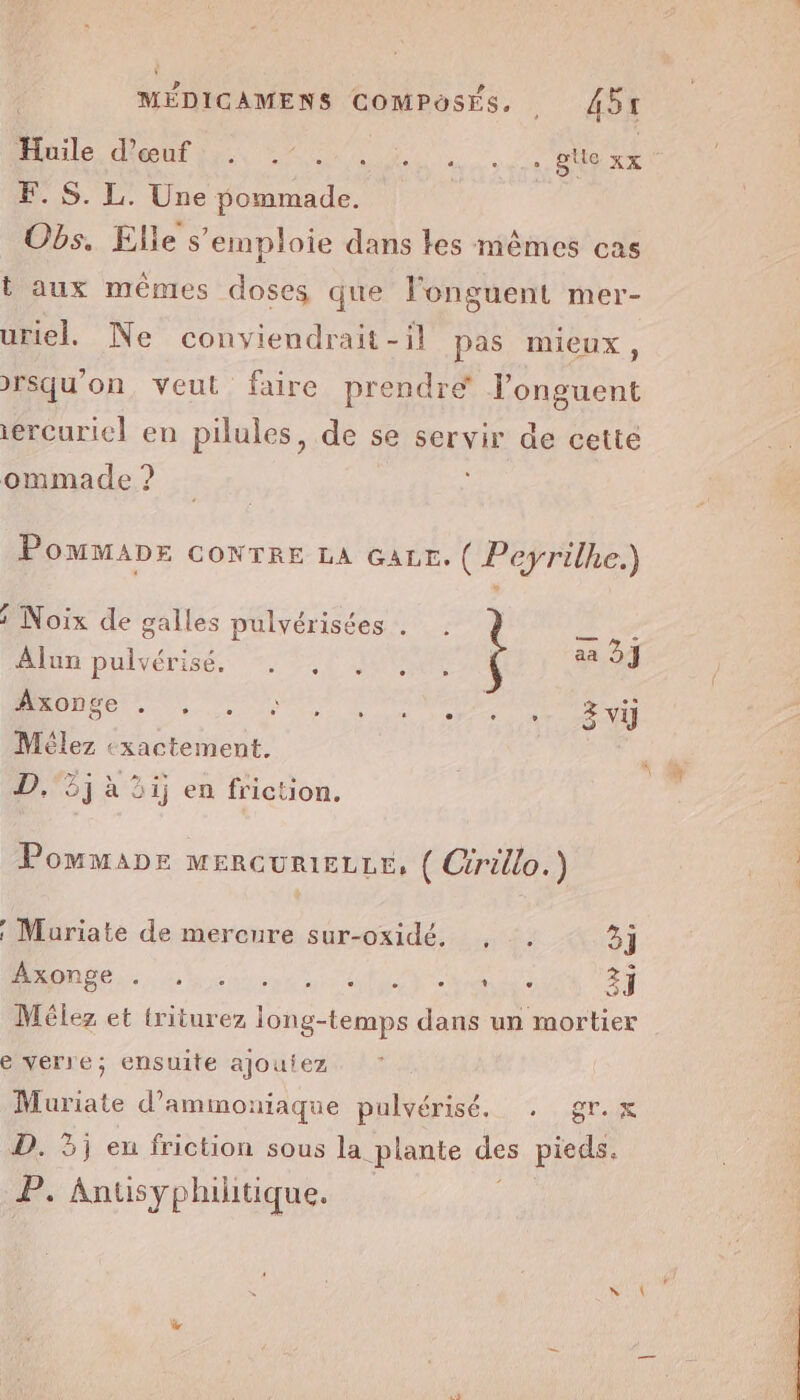 Huile HUE NS NUE  ce gtle xx F. S. L. Une pommade. Obs. Elle s'emploie dans les mêmes cas t aux mêmes doses que l'onguent mer- uriel. Ne conviendrait -il pas mieux, rsqu'on, veut faire prendre l’onguent iercuriel en pilules, de se servir de cetté ommade ? POMMADE CONTRE LA çazr. ( Peyrilhe.) Noix de galles pulvérisées . Alun pulvérisé. . , . F.54 De UN doi D'ONNEE Z vi Mêlez exactement. Tv D. 3j ai) en friction. : _ Pommanr MERGURIELLE, ( Cérillo.) | Muriate de mercure sur-oxidé. , . 3} DO ee dent eV a di AE AT Mélez et triturez long-temps dans un mortier e verre; ensuite ajoutez Muriate d’ammouiaque pulvérisé, . gr. x D. 3j eu friction sous la plante des pieds. Anusyphilitique.