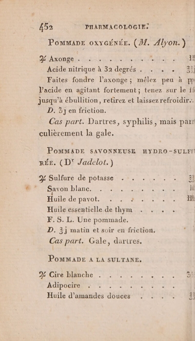 PomMADE oxYGÉNÉE. (M. Alyon.) MEDAL RER AUTOS - à TOR Acide nitrique à 32 degrés . . . . 3i] Faites fondre l’axonge ; mêlez peu à pp Vacide en agitant fortement ; tenez sur le {fi jusqu’à ébullition, retirez et laissez refroidir. D. 3j en friction. Cas part. Dartres, syphilis, mais parr culièrement la gale. PomMMADE SAVONNEUSE HYDRO-SULEFM RÉE. (D' Jadelot.) A% À vu 2% Sulfure de potasse . Savon HART SET A TU RS Huile de payots UT Re EN UE Huile essentielle de thym . . . . | F.S. L. Une pommade. D. 3j matin et soir en friction. Cas part. Gale, dartres. PoMMADE A LA SULTANE. PHIOITÉIAUTe Tr Ms 0. Adipocire . Huile d'amandes dédob “LE + de 43