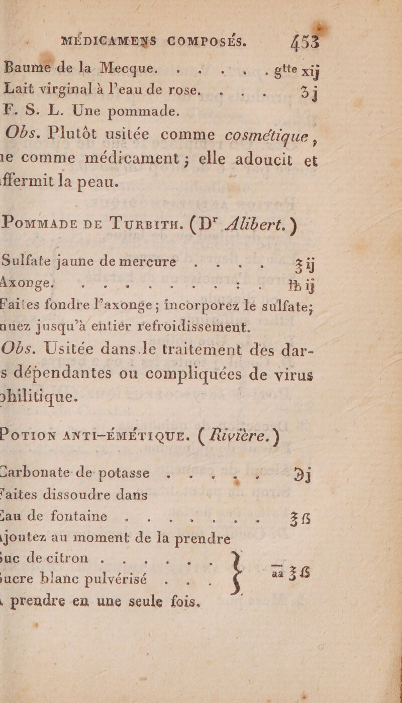 { MÉDICAMENS COMPOSÉ, 157 Baume de Ja:Mecque. +, 7 .+ 4, . gite xij Lait virginal à l’eau de rose, . . . 3j F. S. L. Une pommade. Obs. Plutôt usitée comme cosmétique , 1e comme médicament ; elle adoucit et ffermit la peau. be DE Tursirn. (D° Alibert.) Sulfate jaune de mercure , . . , zij AR CN Se mere ESPOIR SX ij Faites fondre l’axonge ; incorporez lé sulfate; nuez jusqu’à entiér refroidissement. Obs. Usitée dans.le traitement des dar- s dépendantes ou compliquées de virus hilitique. POTION ANTI-ÉMÉTIQUE. ( Rivière.) Garbonate de potasse . . , 2 7 D] 'aites dissoudre dans jam de fontaine . . ., PV TRE joutez au moment de la MEME HE descitron :-. . 1. aa 3 5 jucre blanc pulvérisé , prendre en une seule fois, : M