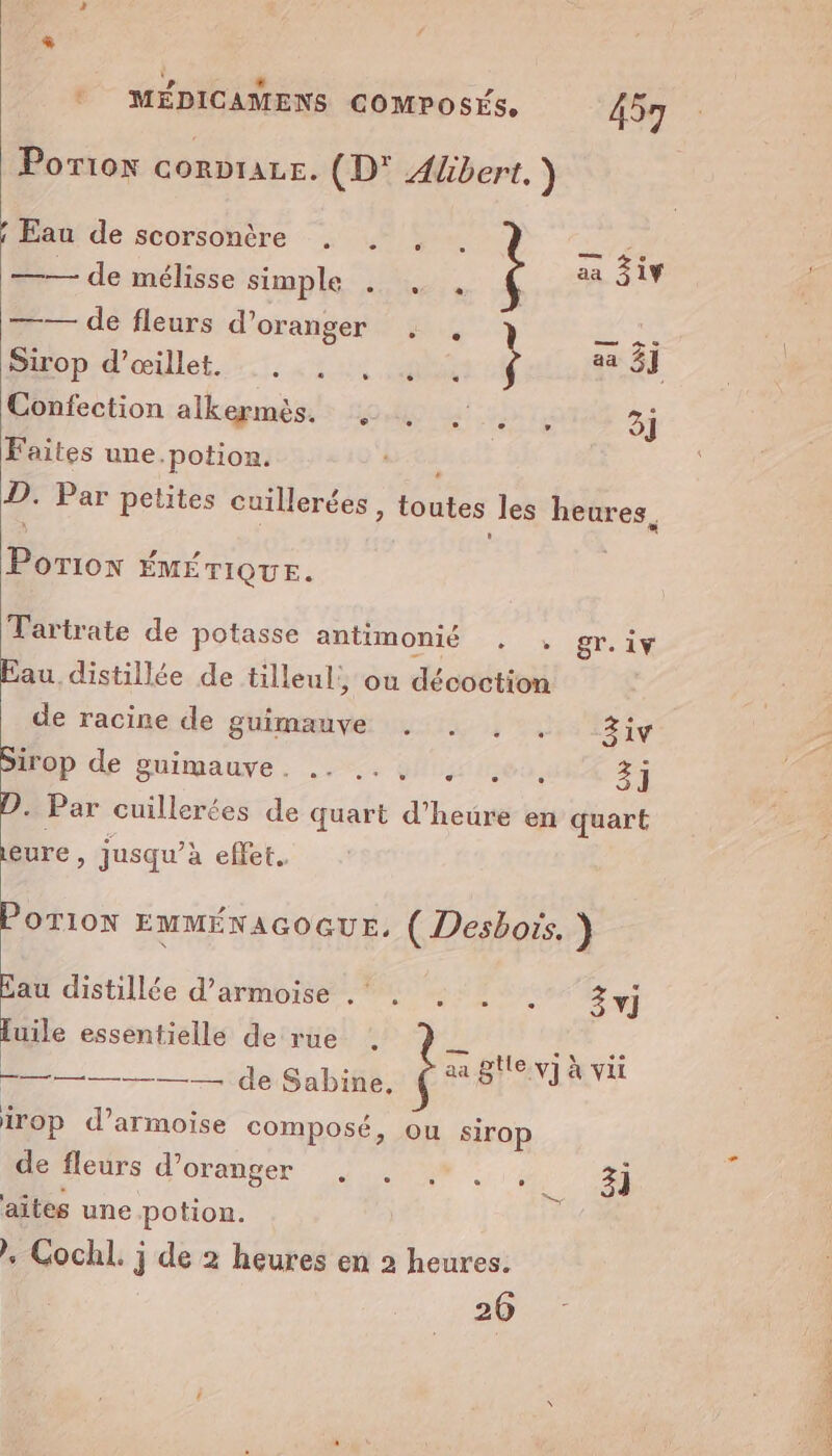 LS L Ld ® MÉDICAMENS COMPOSÉS, 457 Porion corpraze. (D* Albert. ) —— de mélisse simple . . Ç 7 — de fleurs d'oranger : Sirop d’œillet. Far k Confection alkermès. 4, , . . 3] Faites une.potion. Sei D. Par petites cuillerées , toutes les heures, Porion ÉMÉTIQUE. Tartrate de potasse antimonié . : gr.iv Eau distillée de tilleul, où décoction de racine de guimauve . . . . 3iv Op de puitpauve, ..-. guy (nes, 3] D. Par cuillerées de quart d’heure en quart eure , jusqu’à effet. POTION EMMÉNAGOGUE, ( Desbots. ) Eau distillée d’armoise . . . . . 3j luile essentielle de rue . aa Ptlervi vit x a VI à VI =————— de Sabine, ê: CHA irop d’armoise composé, ou sirop derfleurs d'oranger ...# : ,: 3] aites une potion. . Cochl. j de 2 heures en 2 heures. 26 TI