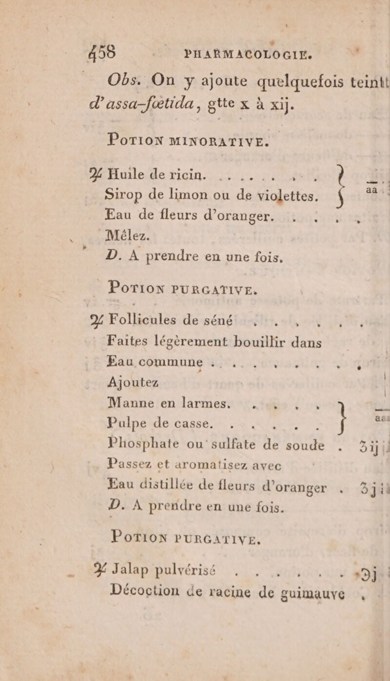 + 459 __ PHARMACOLOGI. | Obs. On y ajoute quelquefois teinit d’assa-fœtida, gtte x à xij. PoTion MINORATIVE. 22 Huile de ricin. (SIT À | Sirop de limon ou de violettes. \ “as Eau de fleurs d’oranger. _Mélez. D. À prendre en une fois, Porion PURGATIVE. 2% Follicules desénéiasgitt, «f,oid 115, Faites légèrement bouillir dans Eau COMMUNE NT, OMIS L NE 3 Ajoutez | Manne en larmes. .., , , pi Pulpeide casse. + &amp;', } à Phosphate ou sulfate de AE El 31] Passez et aromatisez avec Eau distillée de fleurs d'oranger D. À prendre en une fois. PotTion PURGATIVE. 2: Jalaptpulvérisé . , au, LOIRE Décoction de racine de guimauve ,