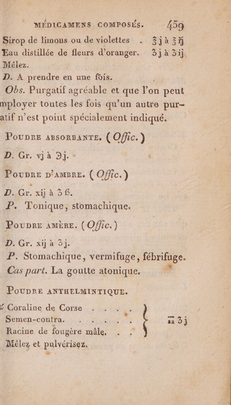 Sirop de limons ou de violettes . 3jà223# Eau distillée de fleurs d'oranger. 3j à 3ij, Mélez. | D. À prendre en une fois. Obs. Purgatif agréable et que te peut mployer toutes les fois qu'un autre pur- atif n’est point spécialement indiqué. Poupre ABsORBANTE. ( Offic. ) D, Gr, A à Dj. ” * Poupre p’AmBre. ( Offic.) D..Gr. xij à 2$. P. Tonique, stomachique. Poupre AMÈRE. (Ofic.) D. Gr. xij à 3j. P. Stomachique, vermifuge, fébrifuge. Cas part. La goutte atonique, PoUDRE ANTHELMINTIQUE. £ Coraline de Corse Semen-contra. L1 s 1 ! Sn aa 3] Racine de fougère mäle. . Mélez et pulvérisez.