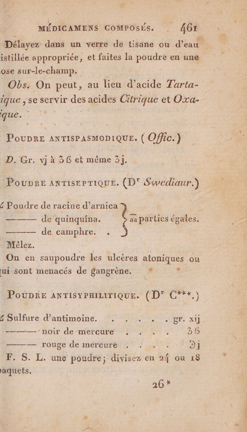 ose sur-le-champ. Obs. On peut, au lieu d’acide Tarta- ique , se Servir D acides PME et Oxa- que. PouDre ANTISPASMODIQUE. ( Offic. } + D. Gr. vj à 36 et même 31. Poupre AnTISEPTIQUE. (D' Swediaur.) 6 Poudre de racine d’arnica © ——— de’quinquina. aa parties égales. ——— de camphre. . Mélez. On en saupoudre les ulcères atoniques ou ui sont menacés de gangrène. # : Poupre ANTISYPHILITIQUE. (D' C*+.) HSulfure d'antimeine, 20 xt ———— noir de mercure! % . 38 De rouse de meéreurei et Len 3] F. S. L. une poudre; divisez en 24 ou 18 aquets. 206 * Se EE Pa