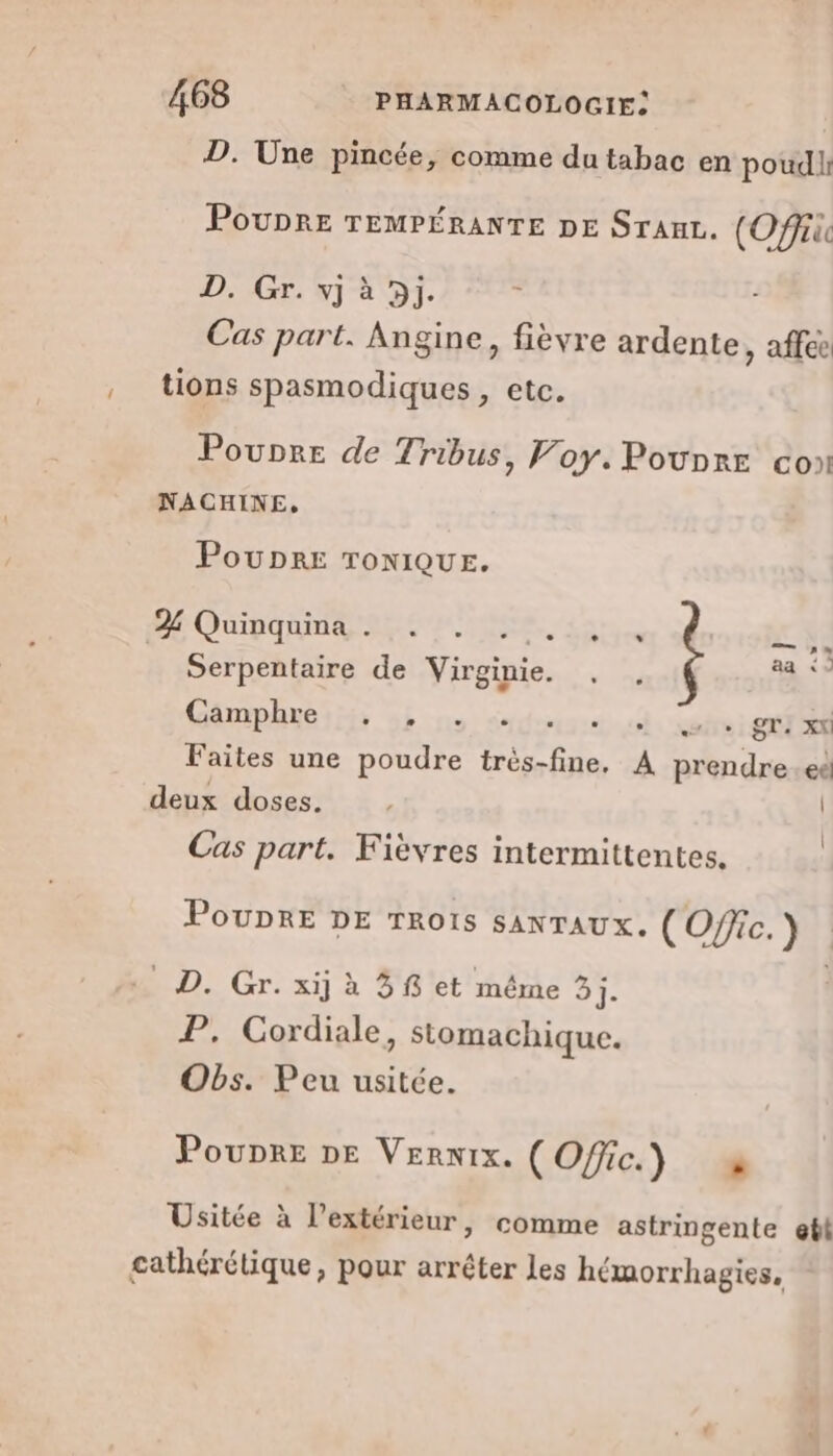 D. Une pincée, comme du tabac en poudir PouprE TEMPÉRANTE DE SrauL. (Off D. Gr. vj à 5j. Cas part. Angine, fièvre ardente, affé , tions spasmodiques , etc. Poupre de Tribus, Foy. Pounre co NACHINE, PouDRE TONIQUE. POUPEE TES, As. TE , . . DES Fes Serpentaire de Virginie. . , à Camphre , L2 - - e el. voire i STE Faites une poudre très-fine, À prendre.eë deux doses. | Cas part. Fièvres intermittentes. PoUDRE DE TROIS SANTAUX. (Ofic.) : … D. Gr. xij à 3 et même 3j. P. Cordiale, stomachique. Obs. Peu usitée. Poupre DE Vernix. (Offic.) Usitée à l’extérieur, comme astringente etl cathérétique, pour arréter les hémorrhagies,