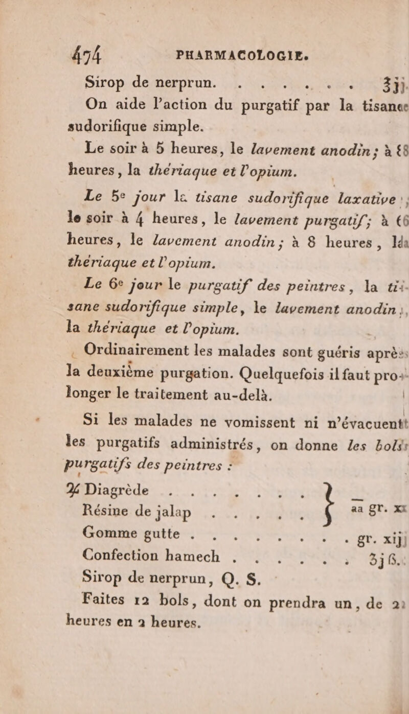 Sirop de nerprun. . . MÉCEUUSe On aide l’action du Buréetif par la tisanee sudorifique simple. Le soir à 5 heures, le Zavement anodin; à £8 heures, la theriaque et l’opium. Le 5: jour le tisane sudorifique laxative}, le soir à 4 heures, le lavement purgatif; à 66 heures, le nes anodin ; à 8 heures, Ida dune et l’opium. Le 6e jour le purgatif des peintres, la tii- sane sudorifique simple, le lavement anodin, la thériaque et l’opium. | . Ordinairement les malades sont guéris après: js deuxième purgation. Quelquefois il faut pro:- longer le traitement au-delà. Si les malades ne vomissent ni n’évacuentt les purgatifs administrés, on donne Les boss purgatifs des peintres : MADiaredes. 0 ivensé è $; Résine de Talap nt: 0120 MON A AE Gomme gutte . CORNE CRE ES Confection hamech . . . . . . 336. Sirop de nerprun, Q. S. Faites 12 bols, dont on prendra un, de 922 heures en à heures.