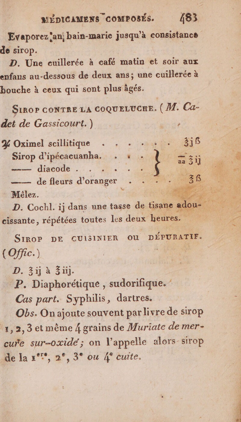 Evaporez ‘an; bain-marie jusqu’à consistance de sirop. D. Une cuillerée à café matin et soir aux enfans au-dessous de deux ans; une cuillerée à bouche à ceux qui sont plus ägés. S1ROP CONTRE LA COQUELUCRE. (M. Ca- det de Gassicourt.) / % Oximel scillitique . Sirop d’ipécacuanha. . ——— diacode .:. .!. —— de fleurs d'oranger Mélez. ui Le D. Cochl. ij dans une tasse dé rate sc c = “ cissante, répétées toutes Les deux heures. gens Mur SiroP DE ŒGUISINIER OU DÉPURATIF. (Offie.) D. 3ü à Züj. P. Diaphorétique , sudorifique. ” Cas part. Syphilis, dartres. , Obs. On ajoute souvent par livre de sirop °1, 2, 3 et même 4 grains de Muriate de mer- cure sur-oxide; on Vappelle alors- sirop de la °°°, 2°, 3° ou 4° cuite.