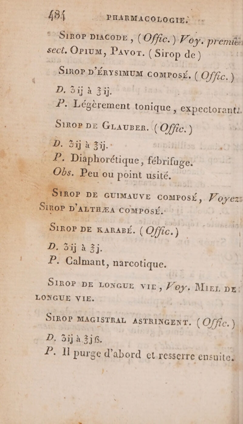 SIROP DIACODE , (Offic.) F. op. premitk sect, Orium, Pavor. (Sirop de) SIROP D'ÉRYSIMUM COMPOSÉ, (Offic.) D. 5ij à 3ij. P. Légèrement tonique &gt; EXpectoranti | SIROP DE GLAUBER. (Offic.) ÉD. Bij à 4j. + Du: RE Diaphorétique, fébrifuge. MA La Obs. Peu ou point usité. ROP DE GUIMAUVE COMPOSÉ, Woyezs IROP D'ALTHÆA COMPOSÉ. ET SIROP DE KARAPÉ. (Offic.) | | D. 5j à 3j. P. Calmant, narcotique. SIROP DE LONGUE VIE, Voy. Mier px: LONGUE VIE. SIROP MAGISTRAL ASTRINGENT. ( O/fic. ).\ D, 3ija3jf. P. Il purge d’abord et resserre ensuite purg + } «