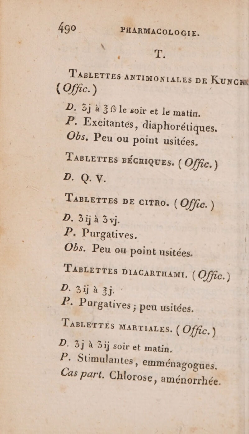 ‘ T. TABLETTES ANTIMONIALES DE KUNcIK (Offic.) D5J à 38 le-soir et le matin. 7, Excitantes, diaphorétiques. Obs, Peu ou point usitées. TABLETTES sÉnIQUEs. (Offic.) D. Q. Y. TABLETTES DE cirno. (Office. ) MCE EE) | 2. Purgatives. Obs. Peu ou point usitées. TABLETTES DIAGARTHAME. ( Office.) D. 3ijàx 3; 2. Purgatives ; peu usitées. TABLETTES MARTIALES, ( Offc. ) D. 3j à 3ij soir et matin. P; Stimulantes, emménagogues. Cas part, Chlorose » aménorrhée.