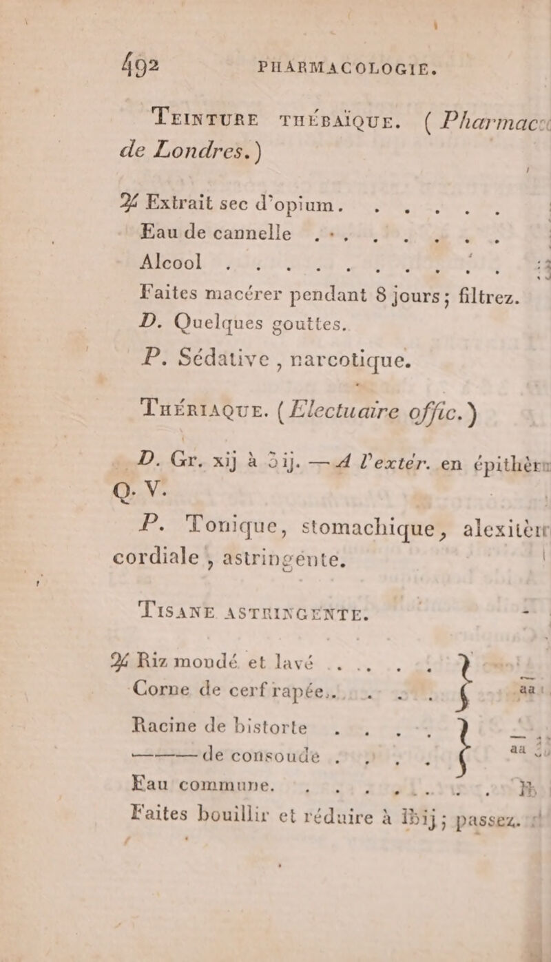 TEINTURE TnÉBAIQUE. ( Pharmacr de Londres.) 2 Extrait sec d’opium. . . Eau de cannelle .:, Mie uol à AH UTTE Faites macérer pendant 8 jours; filtrez. PR Lab | D. Quelques gouttes. P. Sédative , narcotique. TuériAQue. (Electuaire offic.) D. Gr, xij à 5ij. —4 l'extér. en épithère Q. V. | P. Tonique, stomachique, alexisèrt cordiale !, astringente. | TiSANE ASTRINGENTE. | x 2% Riz mondé. et lavé .. .. . -! t Corne de cerf répéeshour 13% { 7 je die Racine de bistorte .:, . = 4 1 aa 5ÿ ——— de consoudé : 1 , Fau commune. gi. YU 27 Faites bouillir et réduire à 15ij; passez. 4!