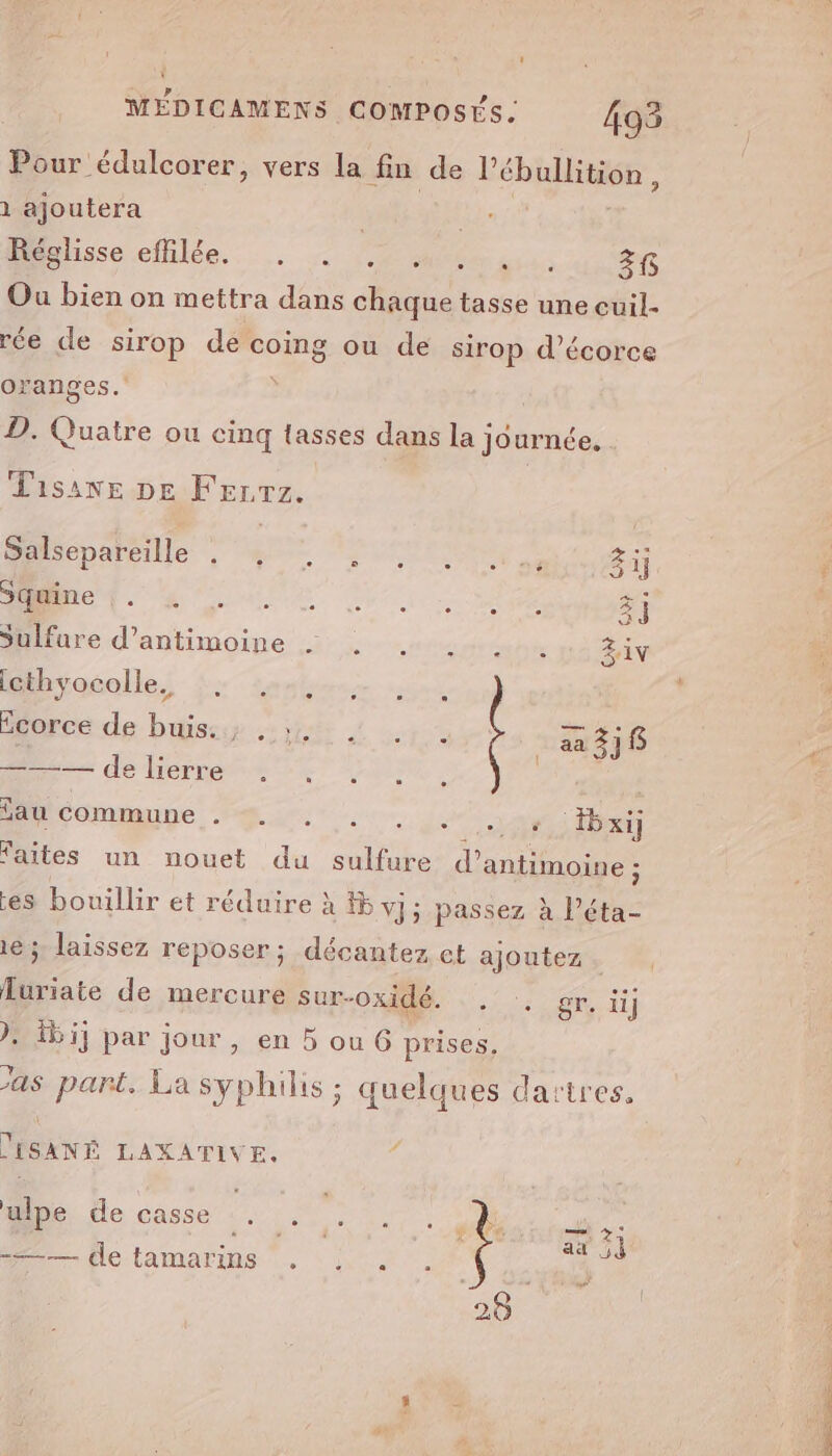 Pour édulcorer, vers la fn de P ébullition, 1 ajoutera À gs M hssecetüilée.. ... + 200400... 36 Ou bien on mettra dans chaque tasse une cuil- rée de sirop de dE n ou de sirop d’écorce oranges. D. Quatre ou cinq tasses dans la journée. Lisanve DE Frrrz. Salsepareille D nt RAS EN 31] F A TOME se ë] | Durée d'antimoine 3; ééume Ziv ’ hiacolle, Sea som vont 2 orce de. bises jt L or + _aa318 = de Herress #1: au commune ir: j. 1, bxi] faites un nouet du sulfure d’ antimoine ; es bouillir et réduire à #5 vj; passez à l’éta- 16; laissez reposer; décantez et ajoutez RS AT )} bij par jour, en 5 ou G prises, ‘as part. La syphilis ; quelques dartres. furiate de mercure sur-oxidé. DISANÉ LAXATIVE. pe, de casse :. : . sn SPORE ar 54 =—— de tamarins , : . ro :