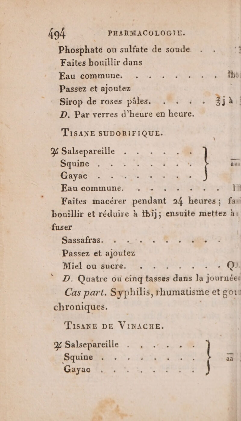 Phosphate ou sulfate de soude . . 1 Faites bouillir dans Fauianune 02% 0 tou Uhr UE Passez et ajoutez | Sirop de roses pâles. . . : . 2jà: D. Par verres d’heure en heure. TisANE SUDORIFIQUE. 2% Salsepareille . . TONNERRE, aan Gayac ; Eau commune: + 1. 250803 eu CTR Faites macérer pendant 24 heures; fan L SMSaRÉPRSS, a 60 Passez et ajoutez Miel oùmmeré: 22 5 me ue Q:. D. Quatre ou cinq tasses dans la journées Cas part. Syphilis, rhumatisme et gout TisanE DE VIinACne. ORNE... a Te FES aa | Gayac . .