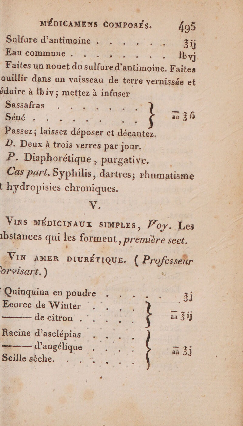 Salfure! d’antimeine 7, ..:, . ©: 3ÿ AU commune .. 40. UT y} Faites un nouet du sulfure d'antimoine. Faites ouïllir dans un vaisseau de terre vernissée et éduire à Hbiv; mettez à infuser RAR À Passez; laissez Fée et décantez. D. Din à à trois verres par jour. P. Diaphorétique, purgative. Cas part, Syphilis, dartres; rhumatisme L hydropisies chroniques. V. Vixs MÉDICINAUX SIMPLES, Poy. Les 1bstances qui les forment » Première sect. VIN AMER DIURÉTIQUE. ( Professeur orvisart. ) ; Quinquina en poudre . . . . . 3] Ecorce de Winter . . . : Te ce ——— de citron « aa 3] Racine d’asclépias Hi ———— d’angélique DER Pare aa 3} Scille sèche. . . + Au