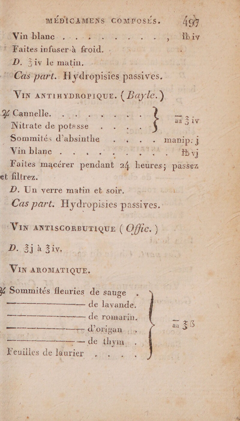 iniMlanc:.c): OMS LA Re LUN LE * Faites infuser.à froid. s D. 5iv le matin. Cas part. H ydropisies passives. Vix AnriayproPiQuE. ( Bayle.) Mibeñnelle. 4,140 030 SE Nitrate de potasse . . se Sommités d’absinthe , 4, . . manip:j Wänblane : 0 (TARN 5 v} Faites macérer pendant 24 heures; passez : et filtrez. é D. Un verre matin et soir. Cas part. Hydropisies passives. VIN ANTISCORBUTIQUE ( ee, D. 3j à 3iv. | VIN AROMATIQUE. 4% Sommités fleuries de sauge , —— © de lavande. ——————— de romarin, — Re aä Z B &gt; d'origan.,i. a ——. le thym, Feuilles de laurier . .