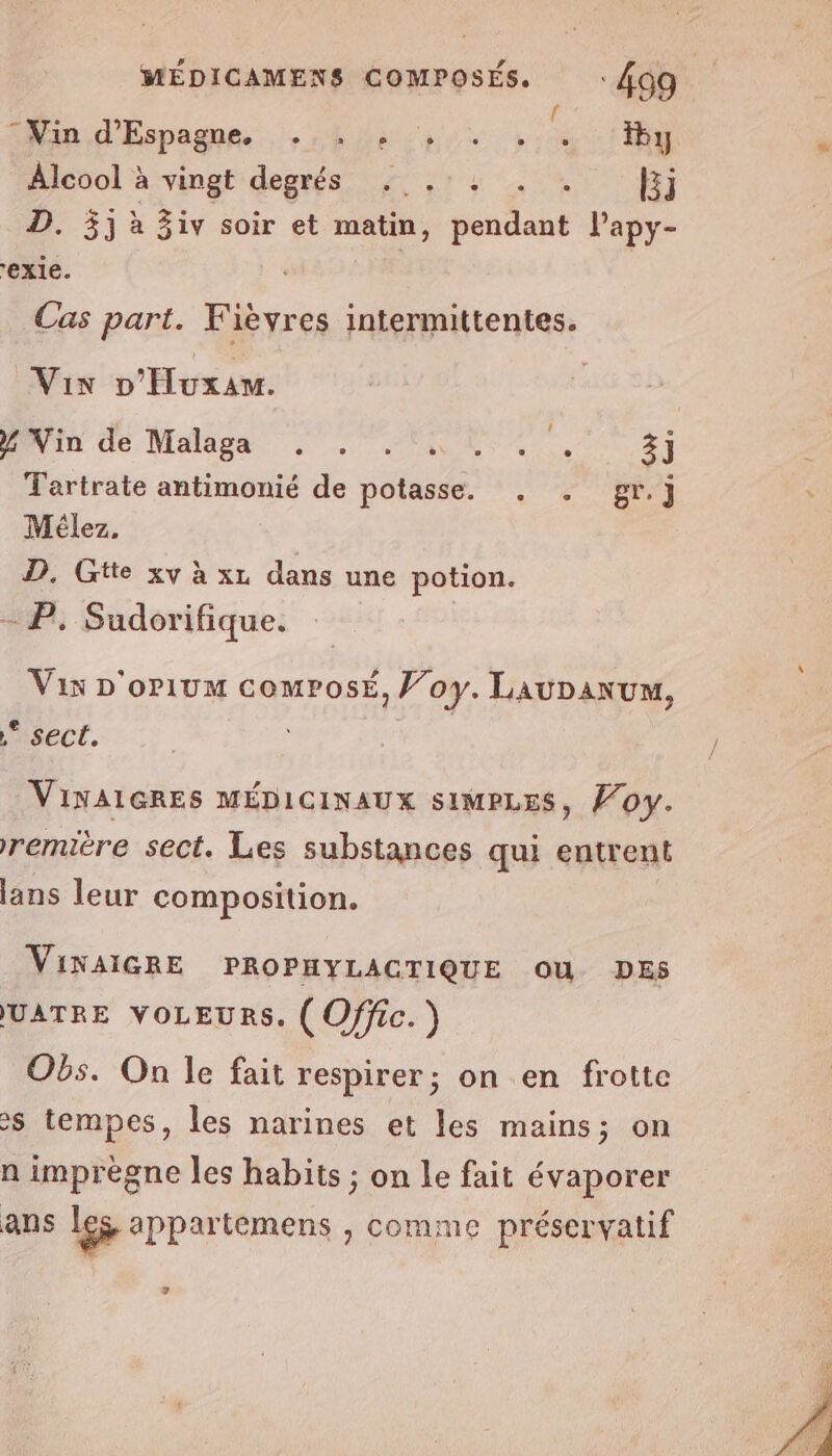 © Vin d’Espagne, ° CN $ ° Ê Û y Alcool à vingt degrés ...:: . . Ej D. 5j à 3iv soir et matin, pendant lapy- exie. Cas part. Fièvyres intermittentes. Vix D'Huxam. PNVIE de Malagé RE 3] Tartrate antimonié de potasse. . . gr.] Mélez. D. Gtte xv à xz dans une potion. SP; Sudorifique. Vix D'orium comrosé, Voy. LauDanum, ,* sect. | VINAIGRES MÉDICINAUX SIMPLES, Ÿoy. remière sect. Les substances qui entrent lans leur composition. VINAIGRE PROPHYLACTIQUE OU DES UATRE VOLEURS. ( Offic. ) Obs. On le fait respirer; on en frotte S tempes, les narines et les mains; on n imprègne les habits ; on le fait évaporer ans les appartemens , comme préservatif