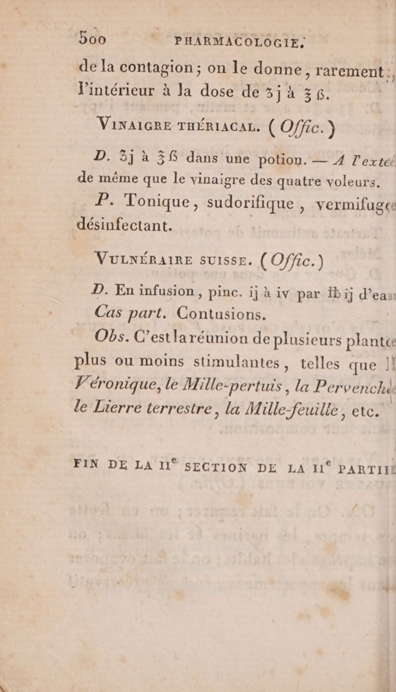 de la contagion ; on le donne , rarement :, l'intérieur à la dose de 5j à 36. VINAIGRE THÉRIACAL. ( Offic.) 3j à 38 dans une potion. — 4 l’extéé Ja 5 P de même que le vinaigre des quatre voleurs. P. Tonique, sudorifique , vermifugce désinfectant. VuULNÉRAIRE SUISSE. ( Offic.) D. En infusion, pinc. ij à iv par bij d’ea Cas part. Contusions. Obs. C’estlaréunion de plusieurs plantée plus ou moins stimulantes, telles que |} Véronique, le Mille-pertuis , la Pervenchak le Lierre terrestre, la Mille-feuille, etc. FIN DE LA Il° SECTION DE LA 11° PARTIFE