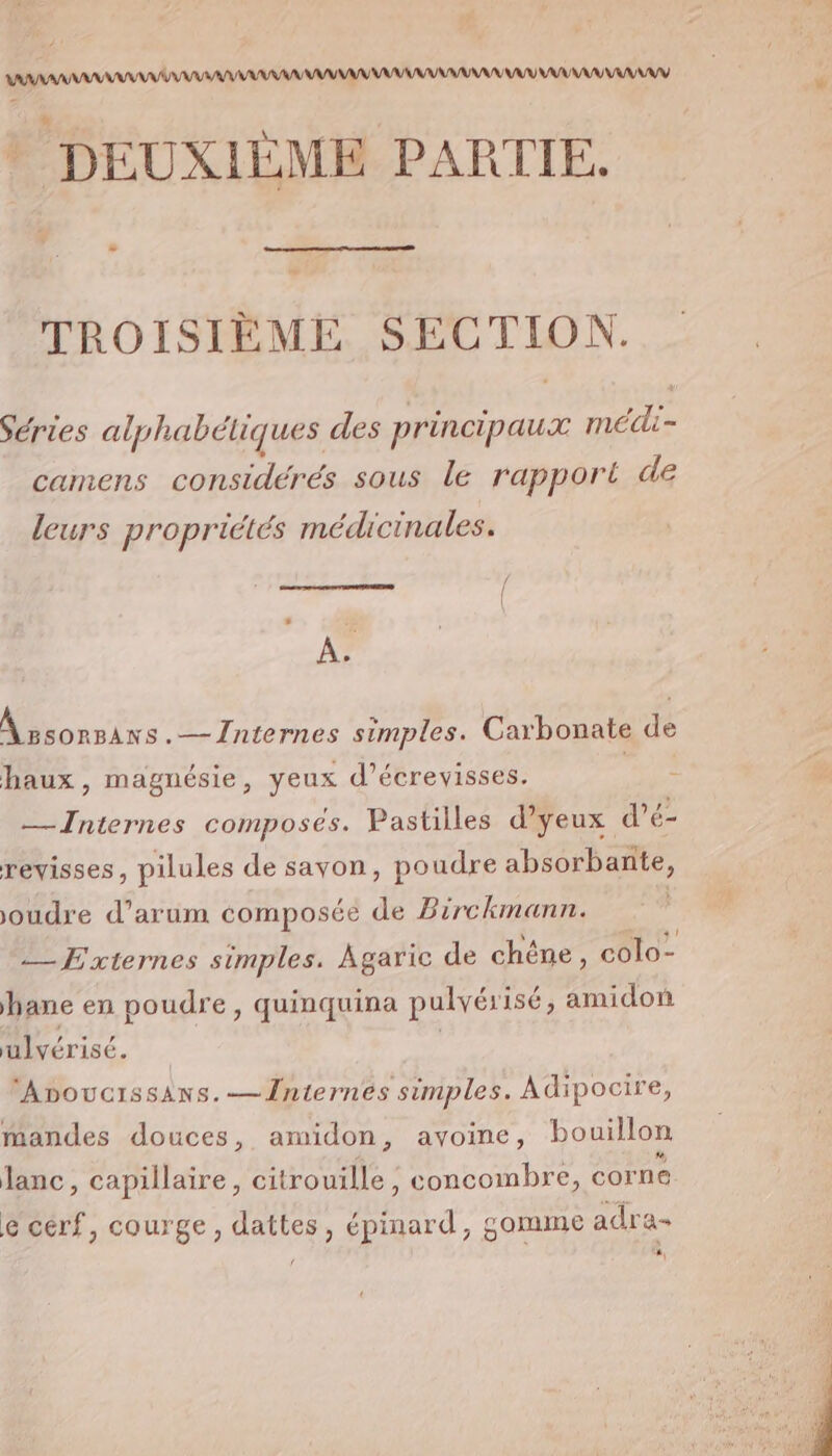 / AAA AAA AAA AAA AANAANNY ? DEUXIÈME PARTIE. TROISIÈME SECTION. Séries alphabéliques des principaux médli- camens considérés sous le rapport de leurs propriétés médicinales. À. À »sonsans.— Internes simples. Carbonate de haux , magnésie, yeux d’écrevisses. AE — Internes composés. Pastilles d’yeux d’é- revisses, pilules de sayon, poudre absorbante, joudre d’arum composée de Birckmann. | —FExternes simples. Agaric de chêne, colo- hane en poudre, quinquina pulvérisé, amidon ulvérisé. | | | ‘AnoucissAns.—Înternes simples. Adipocire, mandes douces, amidon, avoine, bouillon Janc, capillaire, citrouille , concombre, corne | e cerf, courge, dattes, épinard, gomme adra-