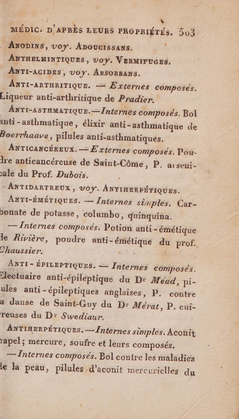 à | \ MÉDIC, D'APRÈS LEURS PROPRIÉTES, 503 b, Anonins, voy. Âpoucrssans. ANTHELMINTIQUES, voy. VerMIFUGES. ANTI-AcrDeS » VOY. ABSORBANS. ANTI-ARTHRITIQUE. = Externes composés. Liqueur anti-arthritique de Pradier. ANTI-ASTHMATIQUE.—/nternes composés. Bol anti - as thmatique, élixir anti - asthmatique de Boerrhaave, pilules anti-asthmatiques. ANTICANCÉREUX, — £'riernes composés. Pou- lre anticancéreuse de Saint-Côme &gt; P. aiseni- ale du Prof. Dubois. - ANTIDARTREUX, vOY. ANTIRERPÉTIQUES. ANTI-ÉMÉTIQUES. — [nternes simples. Car- donate de potasse, columbo, quinquina. — Înternes composés. Potion anti - émétique le Rivière, poudre anti-émétique du prof. Chaussier. “à à ANTI - ÉPILEPTIQUES. — Jhternes composés. Eléctuaire anti-épiléptique du Dr Meéad, pi- ules anti - épileptiques anglaises &gt; P. contre a danse de Saint-Guy du Dr Mérat, P. cui- réuses du Dr Siwediaur. ANTIHERPÉTIQUES.— {nternes simples. Aconit 1apel; mercure, soufre et leurs composés. — Înternes composés. Bol contre les maladies le la peau, pilules d’aconit mercurielles du