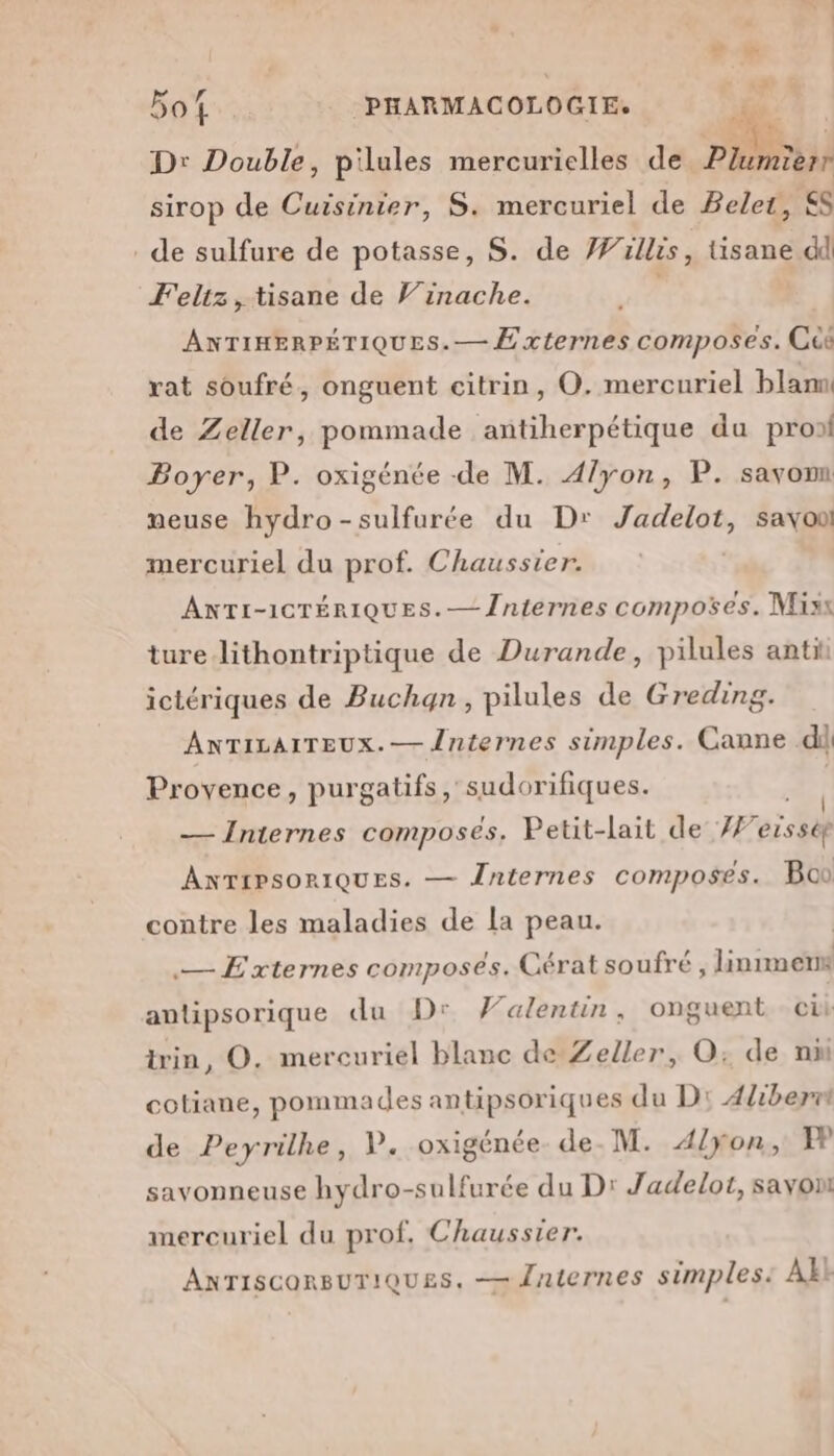 ls Dr Double, pilules mercurielles de Plumierr sirop de Cuisinier, S. mercuriel de Belet, SS de sulfure de potasse, S. de Willis, tisane dd Feliz, tisane de Vinache. | ANTIHERPÉTIQUES.— Externes composes. Ccë rat soufré, onguent citrin, O. mercuriel blam de Zeller, pommade antiherpétique du prof Boyer, P. oxigénée de M. A/yon, P. savomn meuse hydro-sulfurée du D: Jadelot, savon mercuriel du prof. Chausster. ANTI-ICTÉRIQUES.— Jniernes composées. Misx ture lithontriptique de Durande, pilules antit ictériques de Buchqn, pilules de Greding. AnrTicarreux.— Jnternes simples. Canne di Provence, purgatifs, sudorifiques. | — Internes composés, Petit-lait de #7 eisstf ANTIPSORIQUES. — Înternes composes. Bon contre les maladies de la peau. — Externes composés. Cératsoufré, linmers antipsorique du Dr Valentin, onguent cit trin, O. mercuriel blanc de Zeller, O; de nn cotiane, pommades antipsoriques du D: 4liberrt de Peyrilhe, V. oxigénée de. M. A/yon, EP savonneuse hydro-sulfurée du D: Jadelot, sayont mercuriel du prof, Chaussier. ANTISCORBUTIQUES. — Jaternes simples. AE