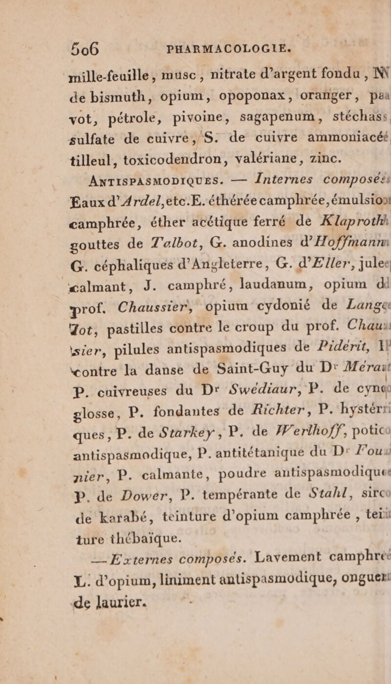 ‘mille-feuille, muüsc , nitrate d'argent fondu , IN de bismuth, opium, opoponax, oranger, paa vot, pétrole, pivoine, sagapenum, stéchass sulfate de cuivre, S: de cuivre ammoniacéé tilleul, toxicodendron, valériane, zinc. ANTISPASMODIQUES. — Înternes composéés Eaux d’Ardel,etc.E. éthérée camphrée,émulsion: camphrée, éther acétique ferré de Klaprothh gouttes de Z'albot, G. anodines d’Hoffmanm _G. céphaliques d'Angleterre, G. d’Eller, julee, œalmant, J. camphré, laudanum, opium d prof. Chaussier, opium cydonié de Lange Jot, pastilles contre le croup du prof. Chaux isier, pilules antispasmodiques de Piderit, 1P contre la danse de Saint-Guy du D: Méraut P. cuivreuses du Dr Swédiaur, P. de cynec glosse, P. fondantes de Richter, P. hystérri ques, P. de Starkey, P. de Werlhoff, potico antispasmodique, P. antitétanique du D: F'ouu nier, P. calmante, poudre antispasmodique P. de Dower, P. tempérante de Stahl, sirco de karabé, teinture d’opium camphrée , teiu ture thébaïque. _— Externes composes. Lavement camphréé L: d’opium, liniment antispasmodique, onguex de laurier.