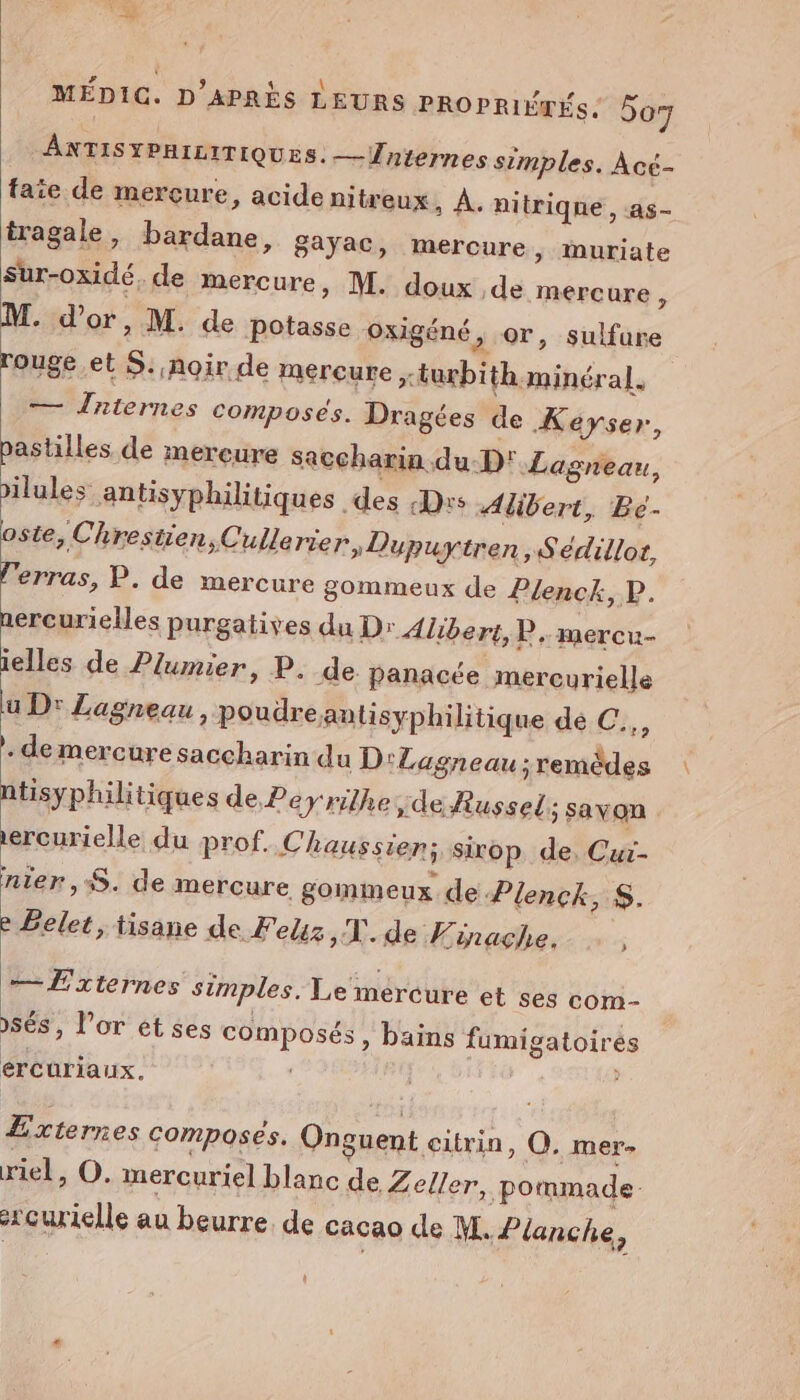 # à \ # ANTISYPHILITIQUES. —Üniernes simples. Acé- faite de mercure, acide nitreux ; À. nitriqne, 4s- iragale, bardane, gayac, mercure, muriate sur-oxidé. de mercure, M. doux de mercure, M. d’or, M. de potasse Ooxigéné, or, sulfure oste, Clrestien,Cullerier, Dupuytren ;»Sedillot, l'erras, P. de mercure gommeux de P/enck, P. nercurielles purgatives du Dr Alibert,R. mercu- ielles de Plumier, P. de panacée mercurielle lu Dr Lagneau, poudre antisyphilitique dé:C:,, de mercure saccharin du D'Lagneau;remèdes ntisyphilitiques de Peyrilhe,de Russel ; savon ercurielle du prof. Chaussien; sirop de. Cur- nier, S. de mercure, gomimeux. de Plenck, S. e Éelet, tisane de Feliz ,T. de Finache. — Externes simples. Le mercure et ses com- sés, l'or et ses composés, bains fumigatoirés ércuriaux. | : Æxternes composes. Onguent citrin, O, mer- riel, O. mercuriel blanc de Zeller, pommade xçurielle au beurre. de cacao de M. Planche,