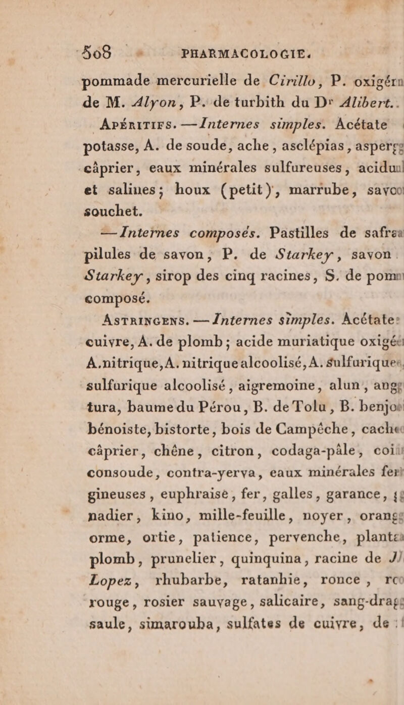 pommade mercurielle de Cirillo, P. oxigérn de M. Alyon, P. de turbith du Dr Alibert.. ApÉRiTIFs. —Înternes simples. Acétate potasse, À. de soude, ache , asclépias, aspergg -câprier, eaux minérales sulfureuses, aciduul et salines; houx (petit), marrube, sayoo souchet. — Internes composés. Pastilles de safrea pilules de savon, P. de Starkey, savon. Starkey , sirop des cinq racines, S. de pomn: composé. ASTRINGENS. — Înternes simples. Acétate: cuivre, À. de plomb ; acide muriatique oxigés A.nitrique, A. nitrique alcoolisé, A. sulfuriquer, sulfurique alcoolisé , aigremoine, alun, ang tura, baume du Pérou, B. de Tolu, B. benjo bénoiste, bistorte, bois de Campêche, cache càprier, chêne, citron, codaga-päle, coii consoude, contra-yerva, eaux minérales fert gineuses , euphraise, fer, galles, garance, {£ nadier, kino, mille-feuille, noyer, orangs orme, ortie, patience, pervenche, plantes plomb, prunelier, quinquina, racine de J/ Lopez, rhubarbe, ratanhie, ronce, rc rouge, rosier sauvage, salicaire, sang-dragg saule, simarouba, sulfates de cuivre, de: