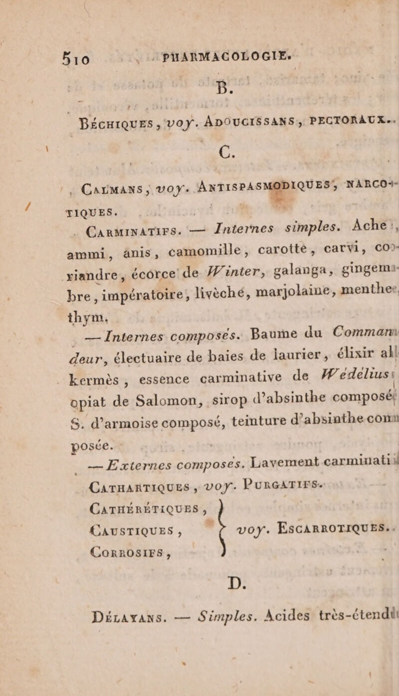 : B. 4 BécHiQuES, VOY. ADOUCISSANS, PECTORAUX.. Carmaxs, voy. Me jus NARCO+- TIQUES. . CARMINATIFS. — CT heË simples. Ache}, ammi, änis, camomille, carotte, carvi, co? xiandre, écorce de Winter, galanga, gingemi- bre, impératoire, livèché, merolaine, menthee thym. . — Internes composés. Baume du Commann deur, électuaire de baies de laurier, élixir all kermès , essence carminative de W'edelius: opiat de Salomon, sirop d’absinthe composé! S. d’armoise composé, teinture d? absinthe com posée. | .— Externes composés. Lavement carminatik CATHARTIQUES , VOY. PURGATIFS. CATHÉRÉTIQUES, | CAUSTIQUES, ÿ voy. ESCARROTIQUES.. CoRRoOSIFS, D. Décayxans. — Simples. Acides très-étendi