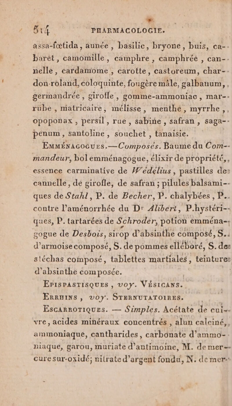 + 5r4 PHARMACOLOGIE. assa-fœtida, aunée , basilic, bryone, buis, ca-. barét, camomille, camphre , camphréé , can-. nelle, cardamome , carotte, castoreum, char-. don-roland, coloquinte, fougère mâle, galbanum,, germandrée , girofle, gomme-ammoniac, mar-- rube , miatricaire, mélisse, menthé, myrrhe,, opoponax , persil, rue, sabine , safran , saga-- benum, santoline , souchet , tanaisie. Euménacocues.—Composes. Baume du Com-- mandeur, bol emménagogue, élixir de propriété, essence carminative de Wédelius, pastilles des cannelle, dé girofle, de safran ; pilules balsami-- ques de Stahl, P. de Becher, P. chalybées , P.. contre l’aménorrhée du D: Aliberi, P.hystéri-- ques, P. tartarées de Schroder, potion emména-. gogue de Desbois, sirop d’absinthe composé, S.. d’armoise composé, S. de pommes elléboré, S. des stéchas composé, tablettes martiales , teintures d’absinthe composée. EPiSPASTISQUES , voy. VÉSICANS. ERRmINS, v0Y. STERNUTATOIRES. EscanroriqQues. — Simples. Acétate de cui vre, acides minéraux concentrés , alun calciné,. ammoniaque, cantharides, carbonate d’ammo-. niaque, garou, muriate d’antimoine, M. demer=- cure sur-oxidé; nitrate d'argent fondu, N. de mer