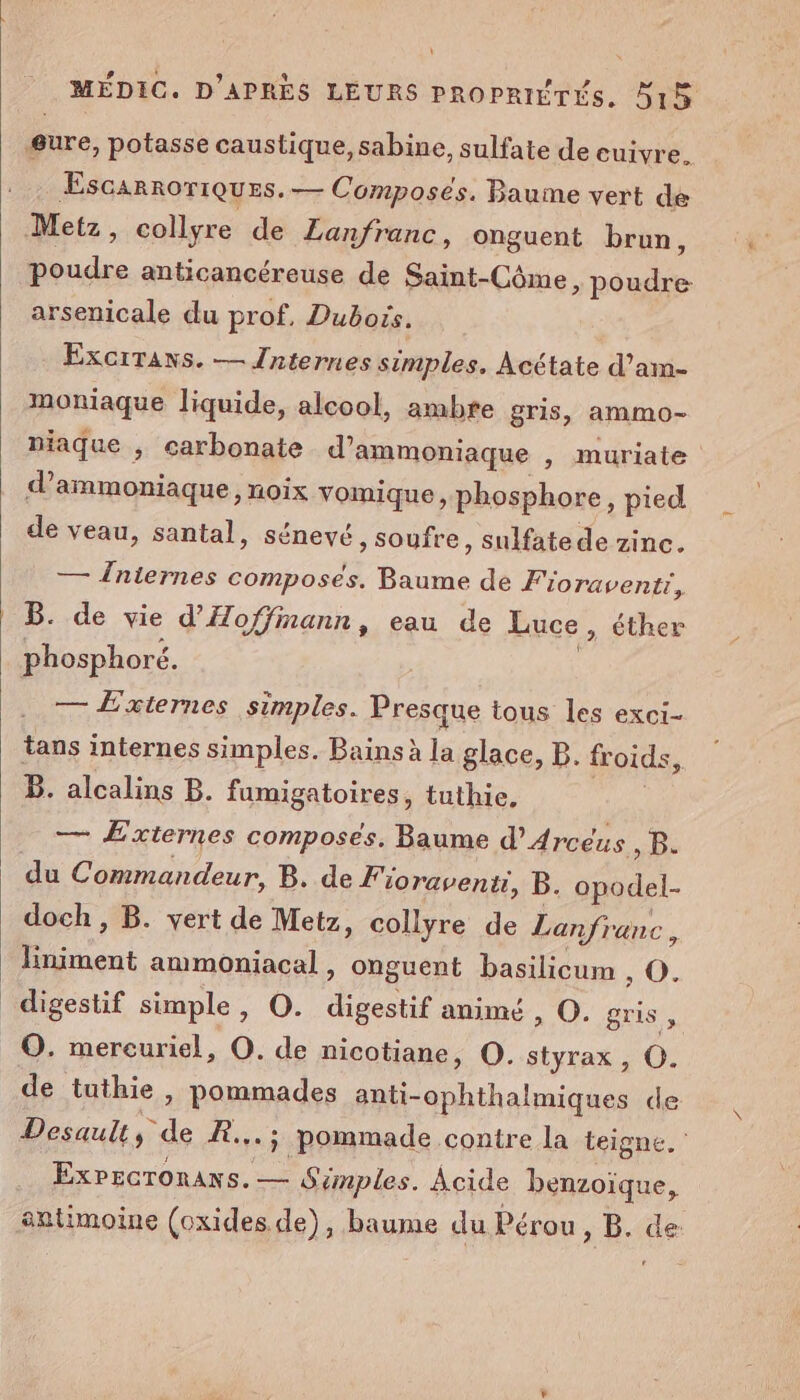 ÆEscarnoriques. — Composés. Baume vert de Metz, collyre de Lanfranc, onguent brun, poudre anticancéreuse de Saint-Côme, poudre arsenicale du prof, Dubois. Exortaxs. — Jniernes simples, Acétate d’am- moniaque liquide, alcool, ambre gris, ammo- d’ammoniaque, noix vomique, phosphore, pied de veau, santal, sénevé , soufre, sulfate de zinc. — Îniernes composés. Baume de Fioraventr, B. de vie d'Hoffmann, eau de Luce » éther phosphoré. à | niaque ; carbonate d’ammoniaque , muriate — Éxiernes simples. Presque tous les exci- tans internes simples. Bains à la glace, B. froids, B. alcalins B. fumigatoires, tuthie, ms — Externes composés. Baume d’Arcéus “Re du Commandeur, B. de Fioravenu, B. opodel- doch, B. vert de Metz, collyre de Lanfranc, liniment ammoniacal, onguent basilicum » O. digestif simple, O. digestif animé, O. gris , O. mereuriel, O. de nicotiane, O. styrax , CO. de tuthie, pommades anti-ophthalmiques de Desault, de R...; pommade contre la teigne. ExPecTonAns. — Simples. Acide benzoïque, antimoine (oxides de), baume du Pérou, B. de